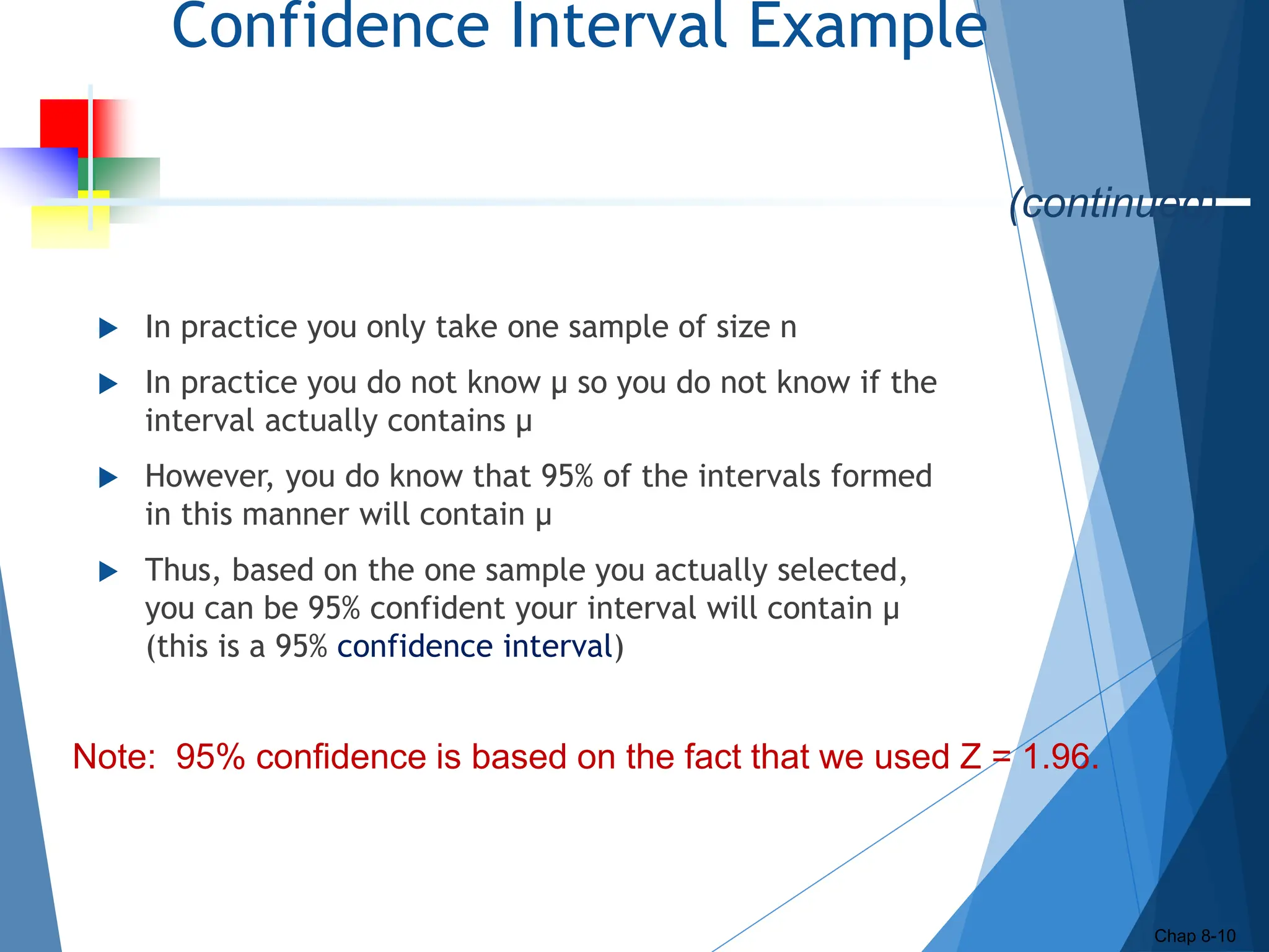 Confidence Interval Example
 In practice you only take one sample of size n
 In practice you do not know µ so you do not know if the
interval actually contains µ
 However, you do know that 95% of the intervals formed
in this manner will contain µ
 Thus, based on the one sample you actually selected,
you can be 95% confident your interval will contain µ
(this is a 95% confidence interval)
Chap 8-10
(continued)
Note: 95% confidence is based on the fact that we used Z = 1.96.
 