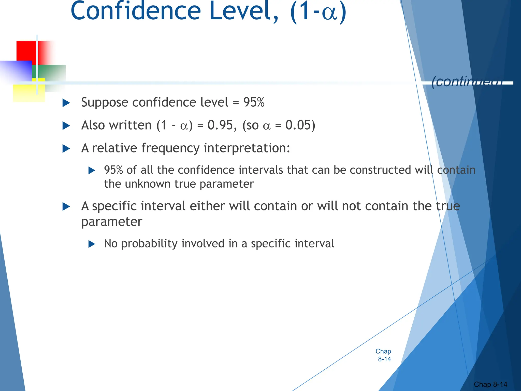 Confidence Level, (1-)
 Suppose confidence level = 95%
 Also written (1 - ) = 0.95, (so  = 0.05)
 A relative frequency interpretation:
 95% of all the confidence intervals that can be constructed will contain
the unknown true parameter
 A specific interval either will contain or will not contain the true
parameter
 No probability involved in a specific interval
Chap
8-14
Chap 8-14
(continued)
 