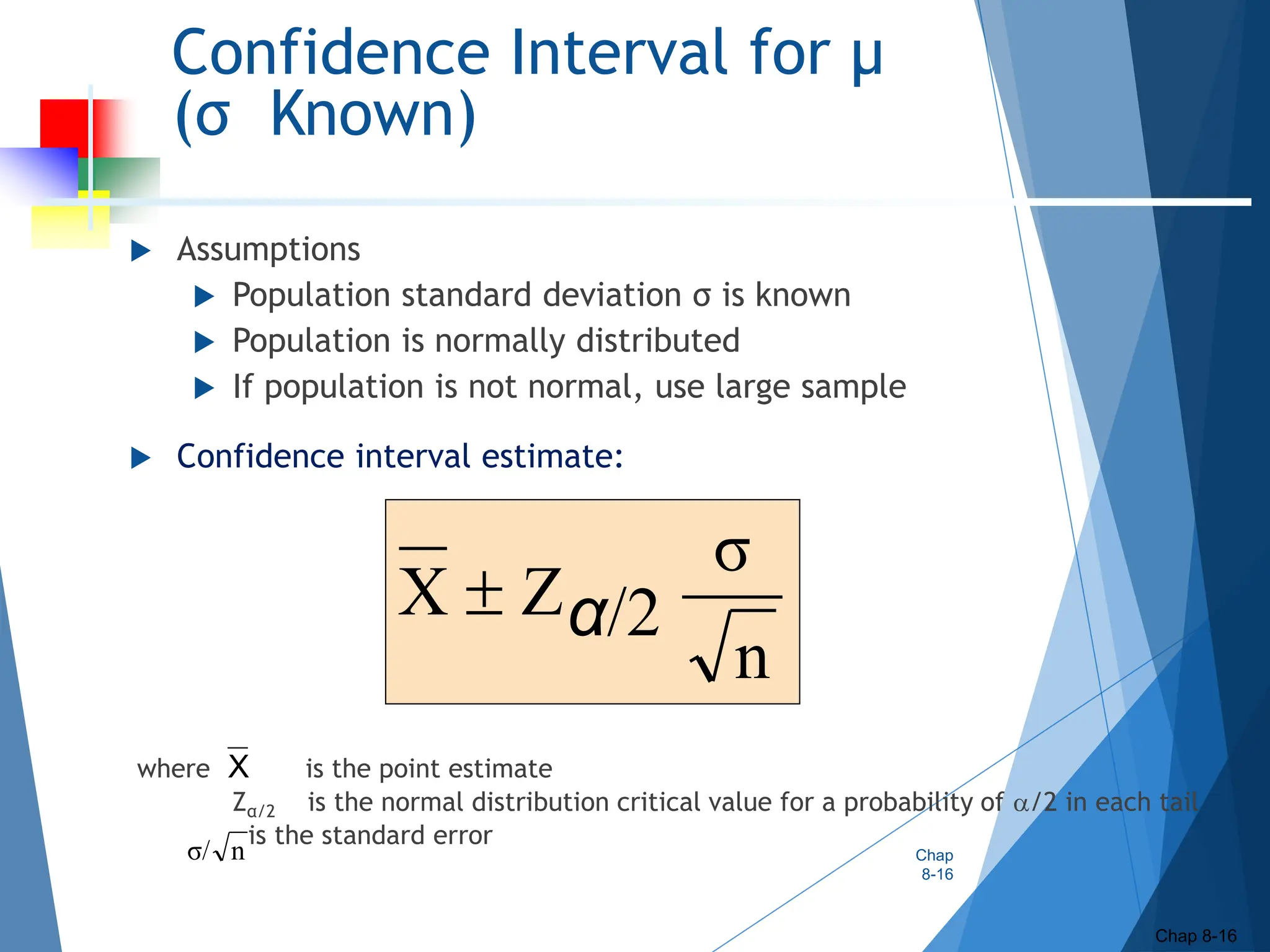 Confidence Interval for μ
(σ Known)
 Assumptions
 Population standard deviation σ is known
 Population is normally distributed
 If population is not normal, use large sample
 Confidence interval estimate:
where is the point estimate
Zα/2 is the normal distribution critical value for a probability of /2 in each tail
is the standard error
Chap
8-16
Chap 8-16
n
σ
/2
Z
X α

X
n
σ/
 
