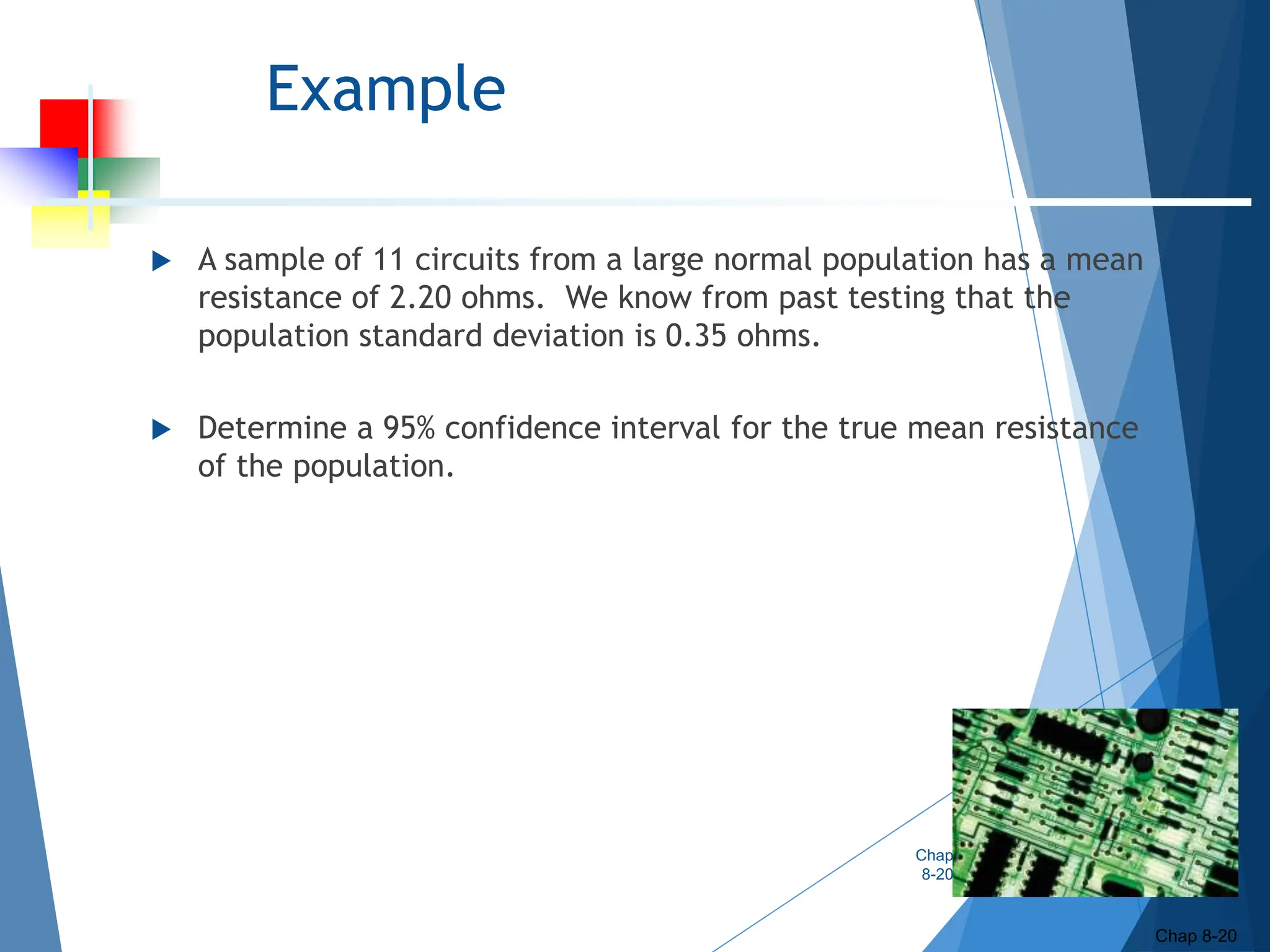 Example
 A sample of 11 circuits from a large normal population has a mean
resistance of 2.20 ohms. We know from past testing that the
population standard deviation is 0.35 ohms.
 Determine a 95% confidence interval for the true mean resistance
of the population.
Chap
8-20
Chap 8-20
 