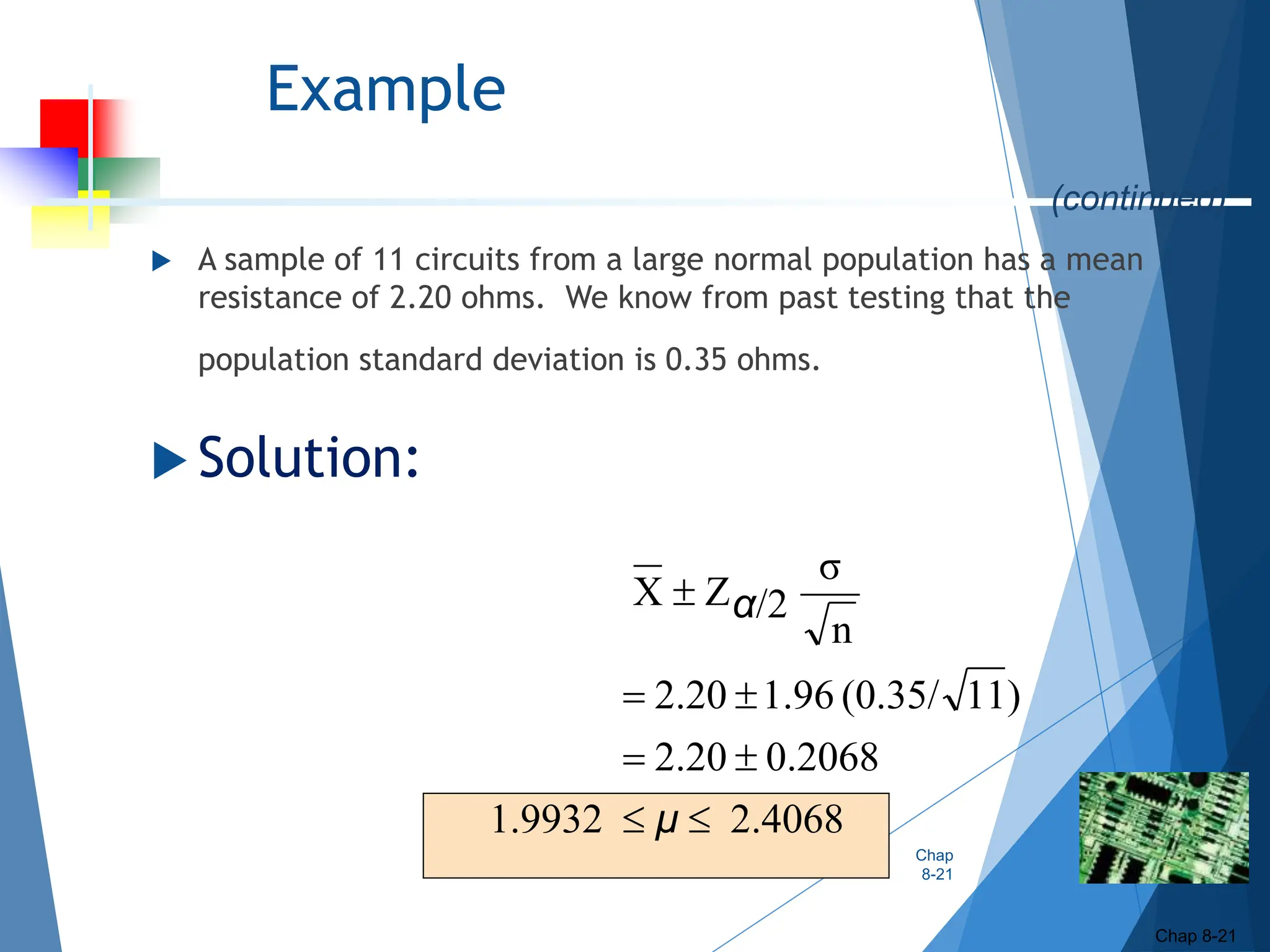 Example
 A sample of 11 circuits from a large normal population has a mean
resistance of 2.20 ohms. We know from past testing that the
population standard deviation is 0.35 ohms.
 Solution:
Chap
8-21
Chap 8-21
2.4068
1.9932
0.2068
2.20
)
11
(0.35/
1.96
2.20
n
σ
/2
Z
X







μ
α
(continued)
 