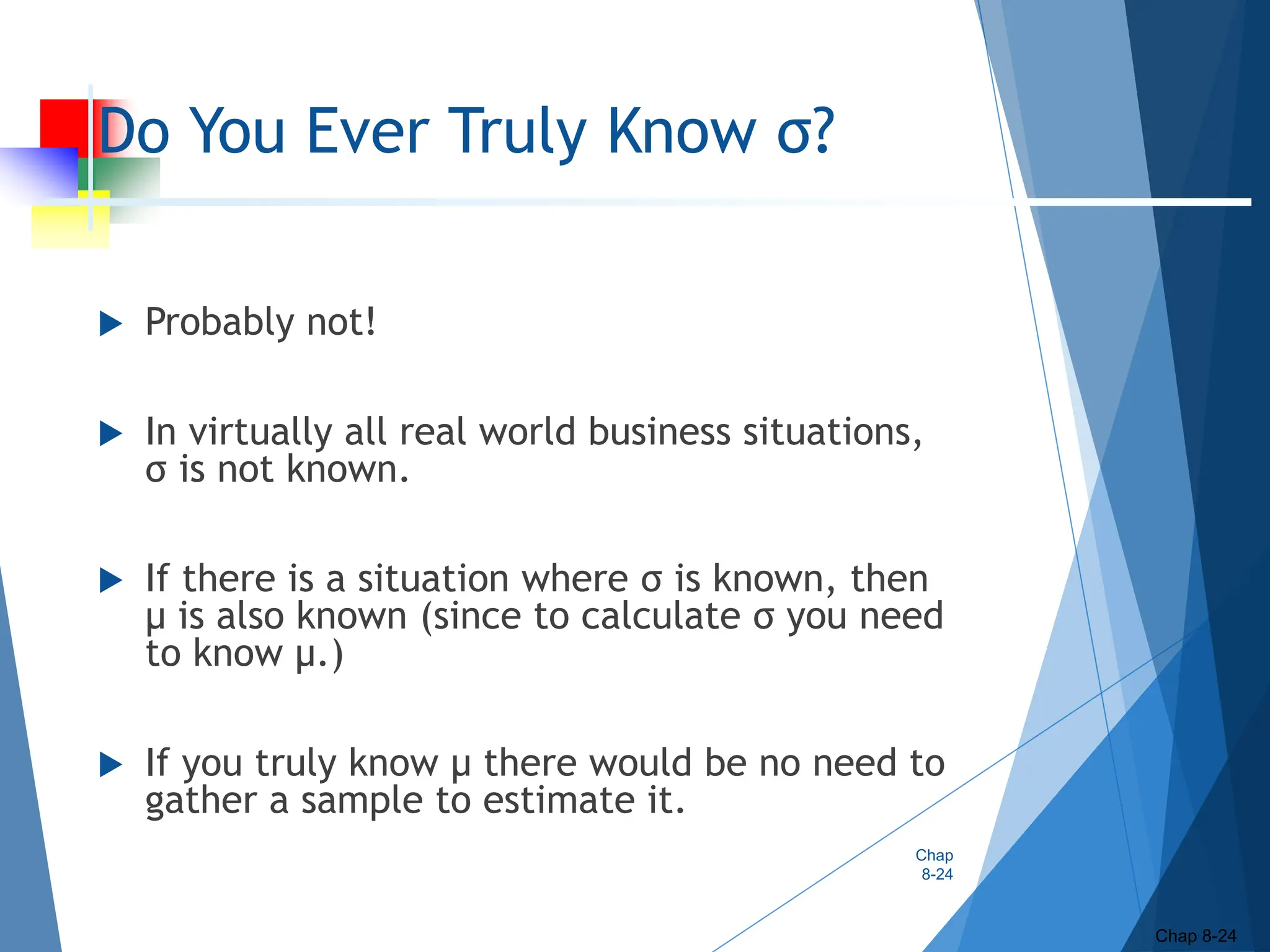 Do You Ever Truly Know σ?
 Probably not!
 In virtually all real world business situations,
σ is not known.
 If there is a situation where σ is known, then
µ is also known (since to calculate σ you need
to know µ.)
 If you truly know µ there would be no need to
gather a sample to estimate it.
Chap
8-24
Chap 8-24
 
