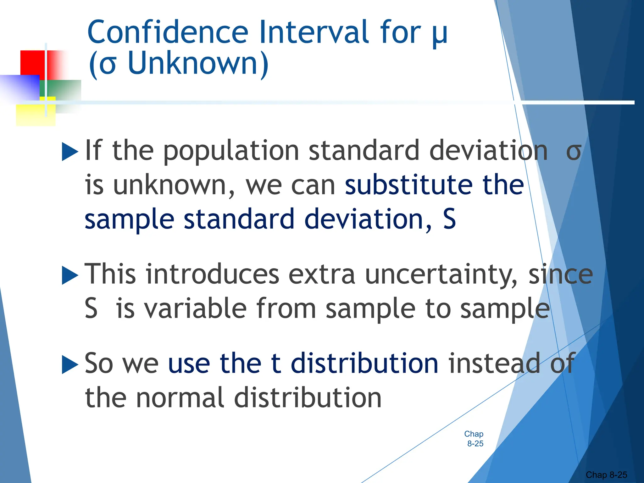 Confidence Interval for μ
(σ Unknown)
 If the population standard deviation σ
is unknown, we can substitute the
sample standard deviation, S
 This introduces extra uncertainty, since
S is variable from sample to sample
 So we use the t distribution instead of
the normal distribution
Chap
8-25
Chap 8-25
 