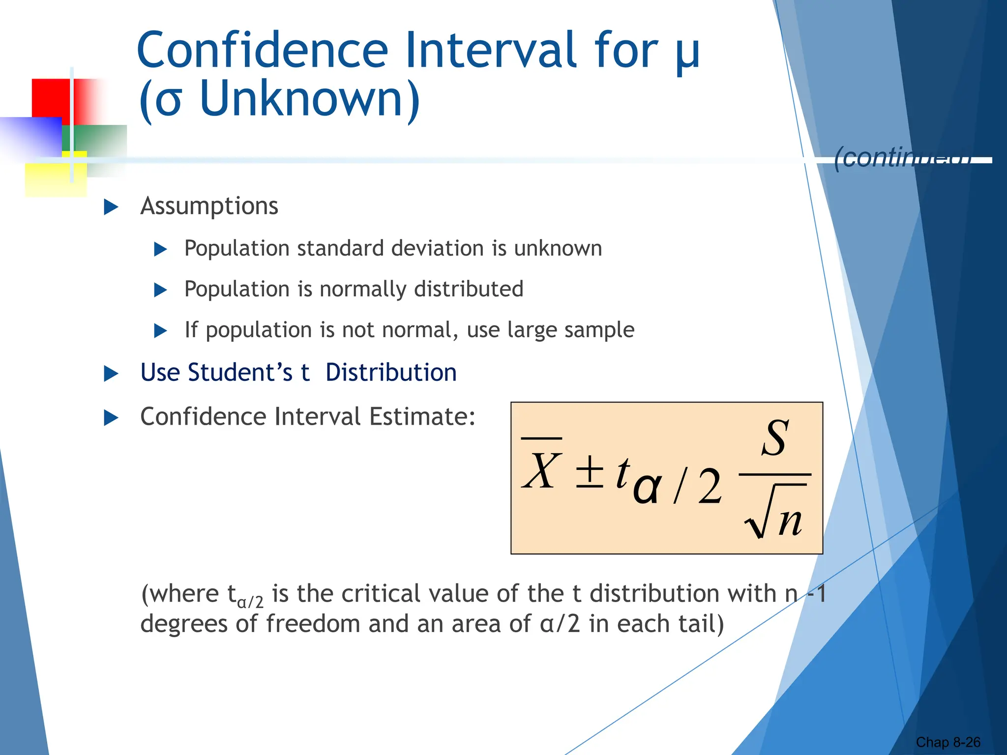 Confidence Interval for μ
(σ Unknown)
 Assumptions
 Population standard deviation is unknown
 Population is normally distributed
 If population is not normal, use large sample
 Use Student’s t Distribution
 Confidence Interval Estimate:
(where tα/2 is the critical value of the t distribution with n -1
degrees of freedom and an area of α/2 in each tail)
Chap 8-26
n
S
t
X 2
/
α

(continued)
 