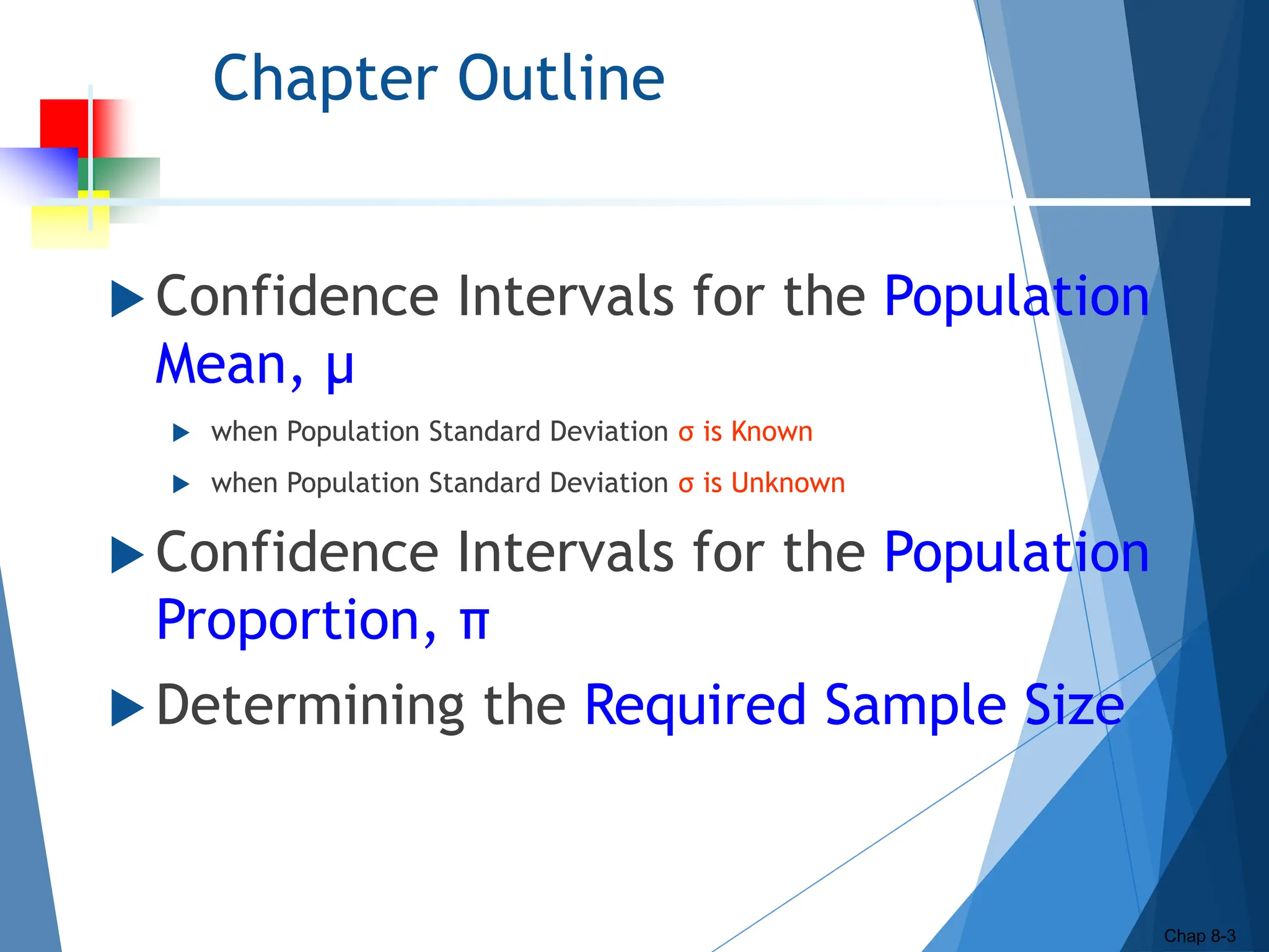 Chapter Outline
 Confidence Intervals for the Population
Mean, μ
 when Population Standard Deviation σ is Known
 when Population Standard Deviation σ is Unknown
 Confidence Intervals for the Population
Proportion, π
 Determining the Required Sample Size
Chap 8-3
 