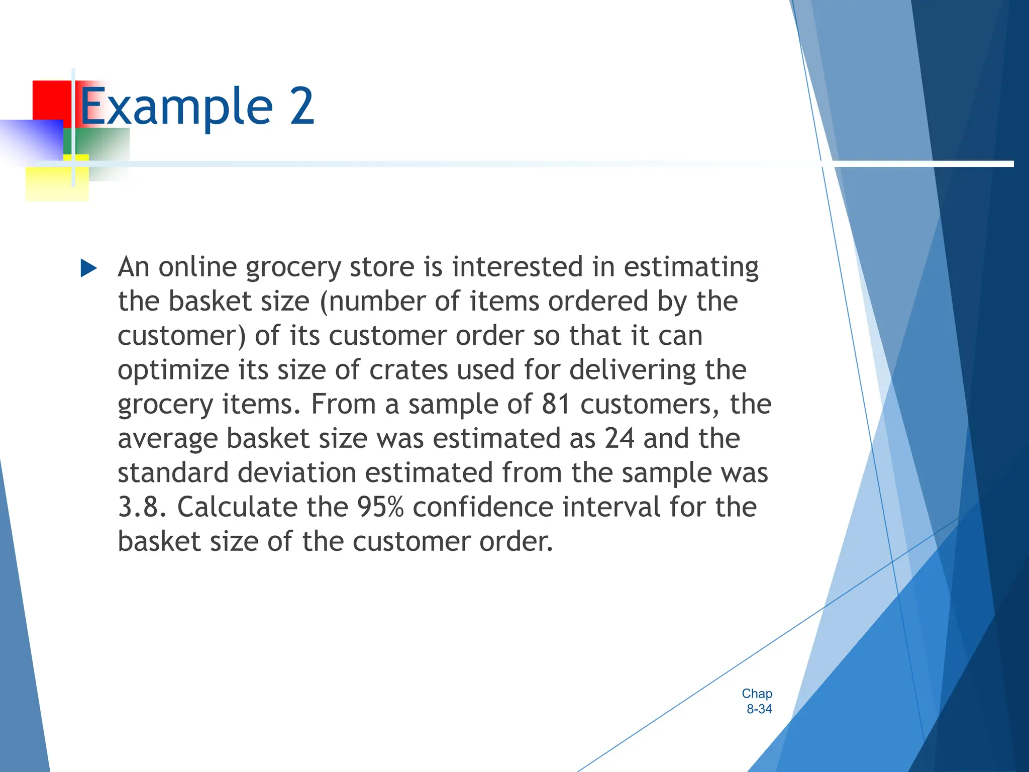 Example 2
 An online grocery store is interested in estimating
the basket size (number of items ordered by the
customer) of its customer order so that it can
optimize its size of crates used for delivering the
grocery items. From a sample of 81 customers, the
average basket size was estimated as 24 and the
standard deviation estimated from the sample was
3.8. Calculate the 95% confidence interval for the
basket size of the customer order.
Chap
8-34
 