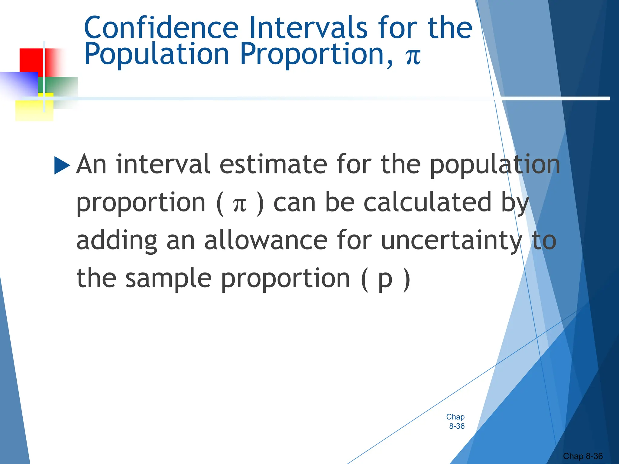 Confidence Intervals for the
Population Proportion, π
 An interval estimate for the population
proportion ( π ) can be calculated by
adding an allowance for uncertainty to
the sample proportion ( p )
Chap
8-36
Chap 8-36
 