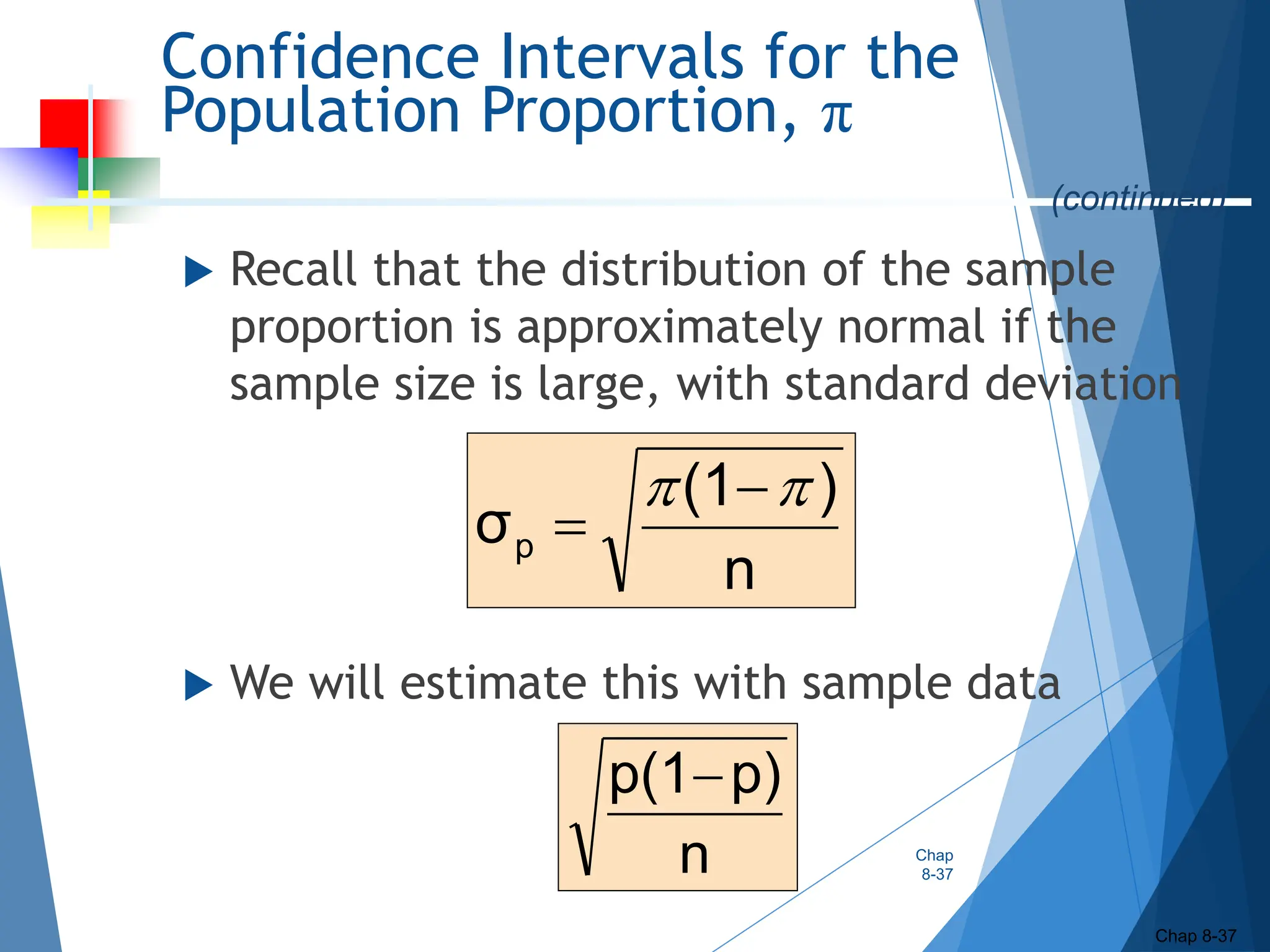 Confidence Intervals for the
Population Proportion, π
 Recall that the distribution of the sample
proportion is approximately normal if the
sample size is large, with standard deviation
 We will estimate this with sample data
Chap
8-37
Chap 8-37
(continued)
n
p)
p(1
n
)
(1
σp

 

 