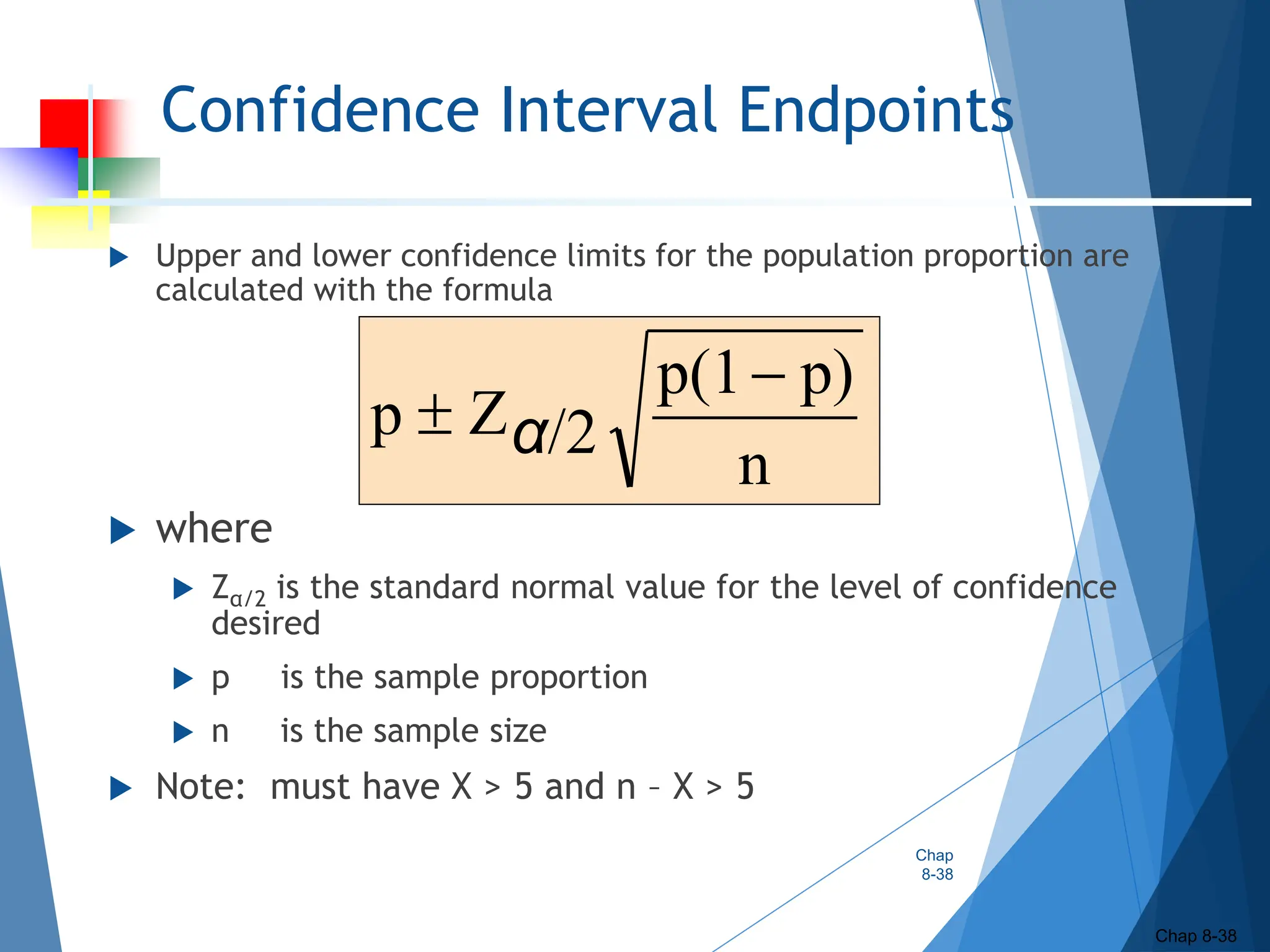 Confidence Interval Endpoints
 Upper and lower confidence limits for the population proportion are
calculated with the formula
 where
 Zα/2 is the standard normal value for the level of confidence
desired
 p is the sample proportion
 n is the sample size
 Note: must have X > 5 and n – X > 5
Chap
8-38
Chap 8-38
n
p)
p(1
/2
Z
p

 α
 