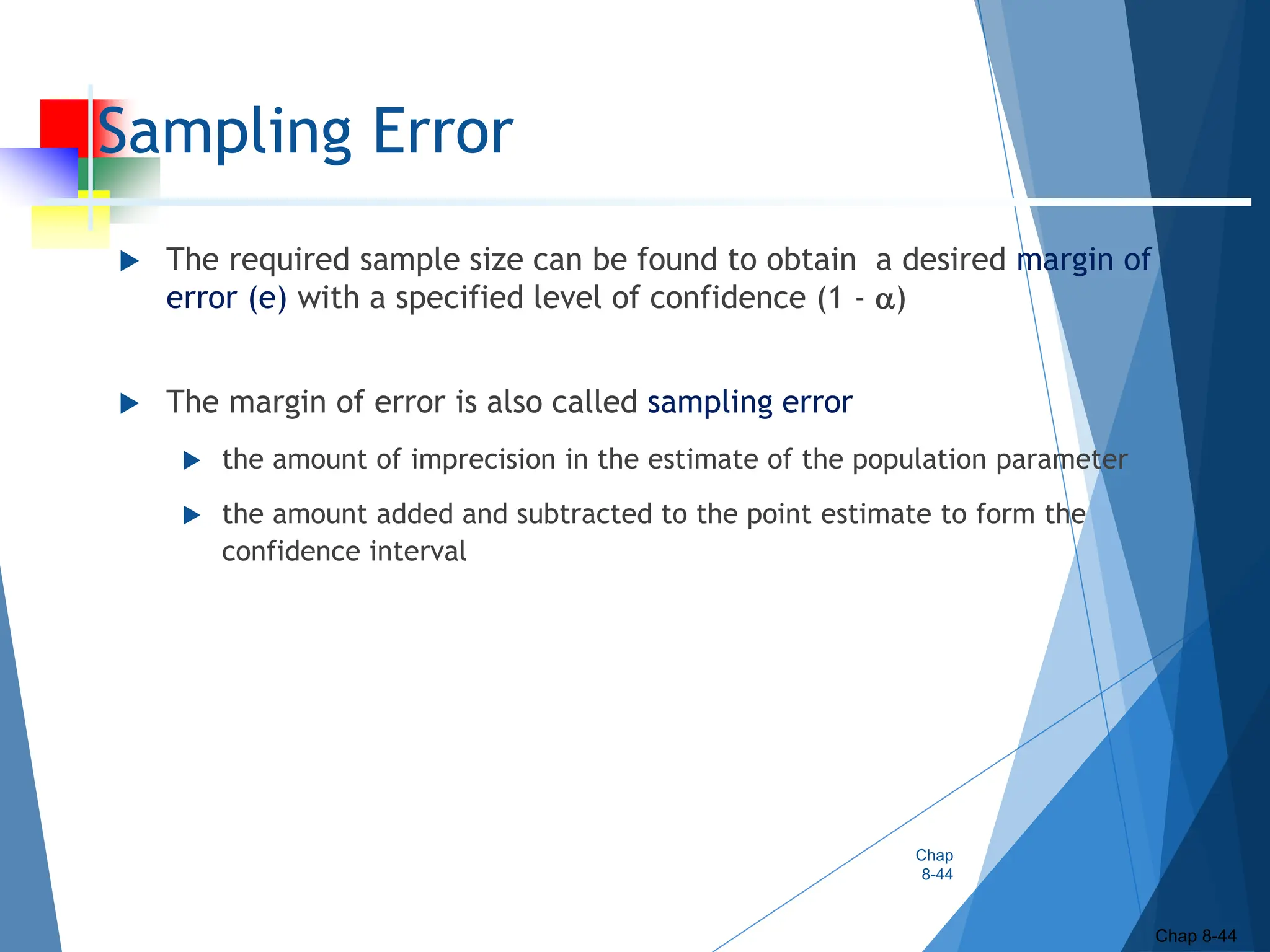 Sampling Error
 The required sample size can be found to obtain a desired margin of
error (e) with a specified level of confidence (1 - )
 The margin of error is also called sampling error
 the amount of imprecision in the estimate of the population parameter
 the amount added and subtracted to the point estimate to form the
confidence interval
Chap
8-44
Chap 8-44
 