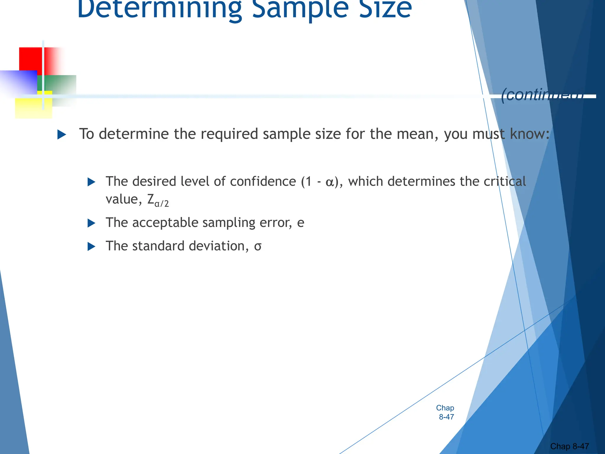Determining Sample Size
 To determine the required sample size for the mean, you must know:
 The desired level of confidence (1 - ), which determines the critical
value, Zα/2
 The acceptable sampling error, e
 The standard deviation, σ
Chap
8-47
Chap 8-47
(continued)
 
