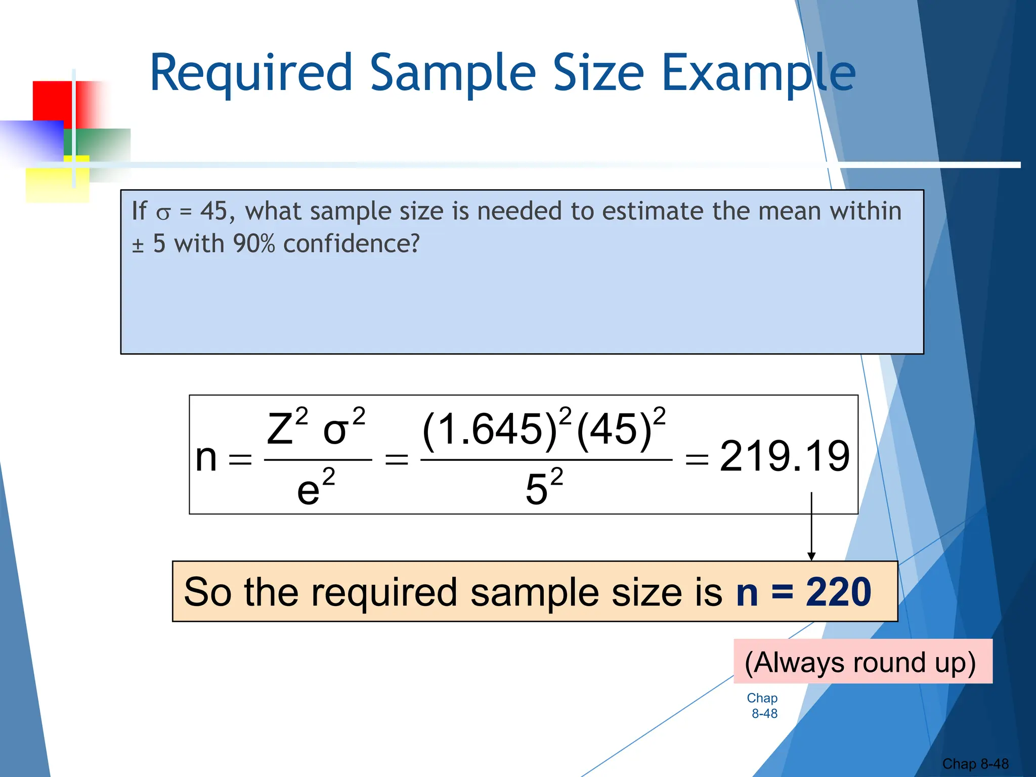 Required Sample Size Example
If  = 45, what sample size is needed to estimate the mean within
± 5 with 90% confidence?
Chap
8-48
Chap 8-48
(Always round up)
219.19
5
(45)
(1.645)
e
σ
Z
n 2
2
2
2
2
2



So the required sample size is n = 220
 