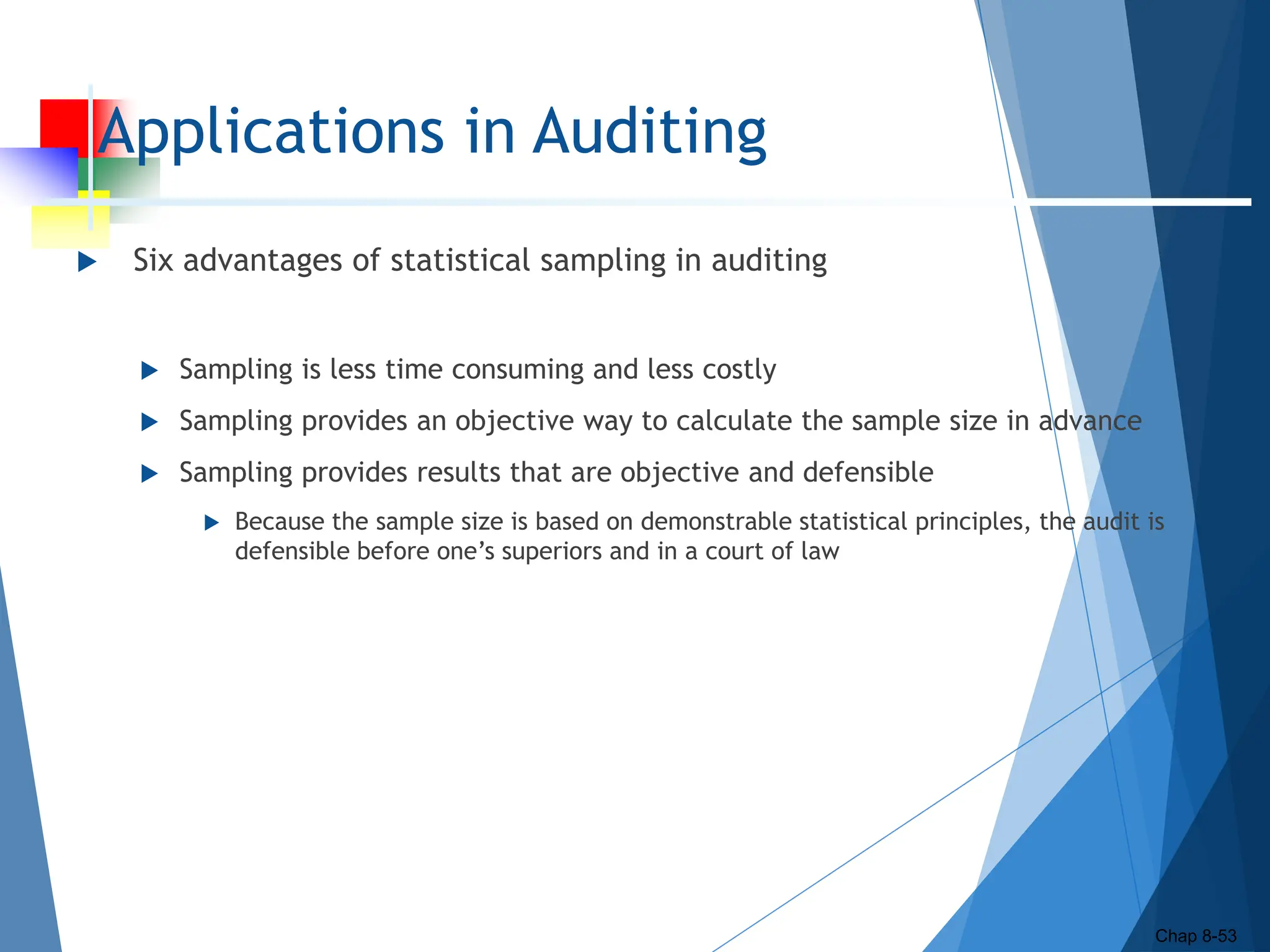 Applications in Auditing
 Six advantages of statistical sampling in auditing
 Sampling is less time consuming and less costly
 Sampling provides an objective way to calculate the sample size in advance
 Sampling provides results that are objective and defensible
 Because the sample size is based on demonstrable statistical principles, the audit is
defensible before one’s superiors and in a court of law
Chap 8-53
 