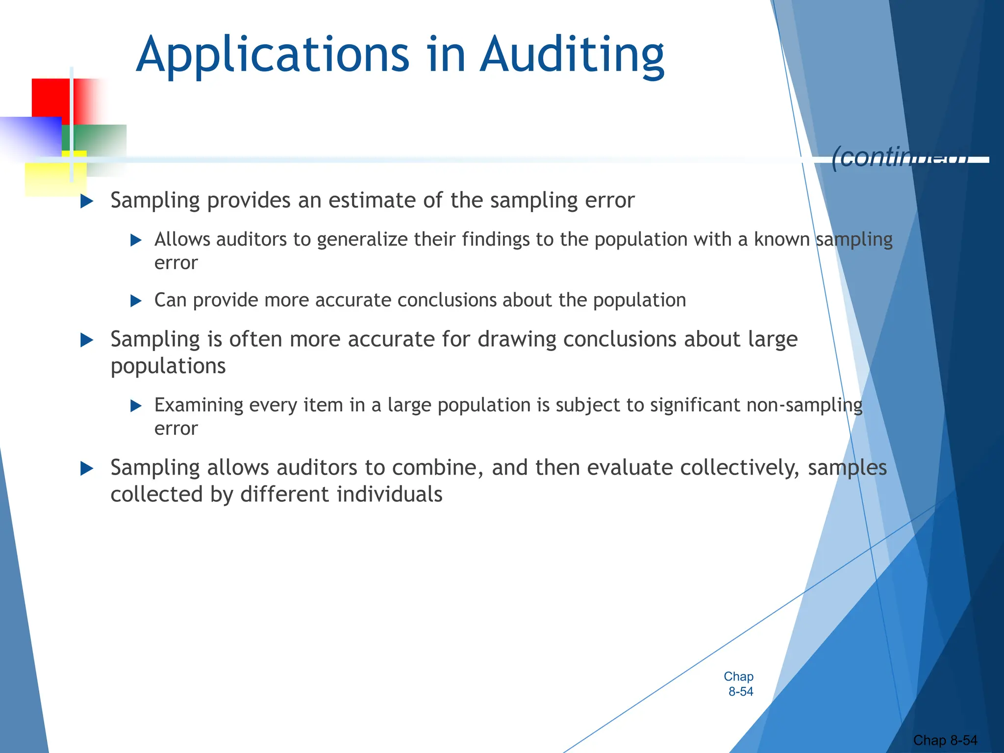 Applications in Auditing
 Sampling provides an estimate of the sampling error
 Allows auditors to generalize their findings to the population with a known sampling
error
 Can provide more accurate conclusions about the population
 Sampling is often more accurate for drawing conclusions about large
populations
 Examining every item in a large population is subject to significant non-sampling
error
 Sampling allows auditors to combine, and then evaluate collectively, samples
collected by different individuals
Chap
8-54
Chap 8-54
(continued)
 