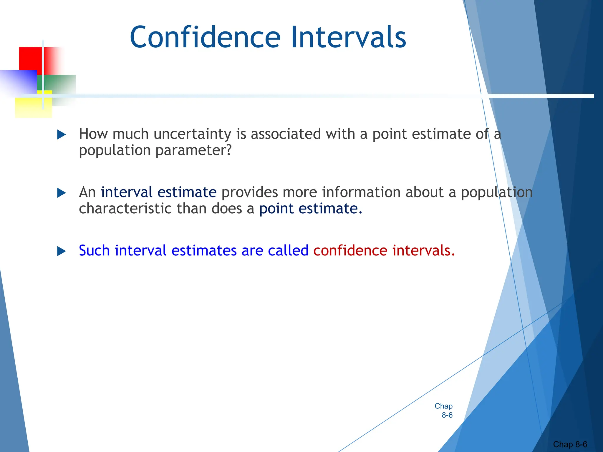 Confidence Intervals
 How much uncertainty is associated with a point estimate of a
population parameter?
 An interval estimate provides more information about a population
characteristic than does a point estimate.
 Such interval estimates are called confidence intervals.
Chap
8-6
Chap 8-6
 