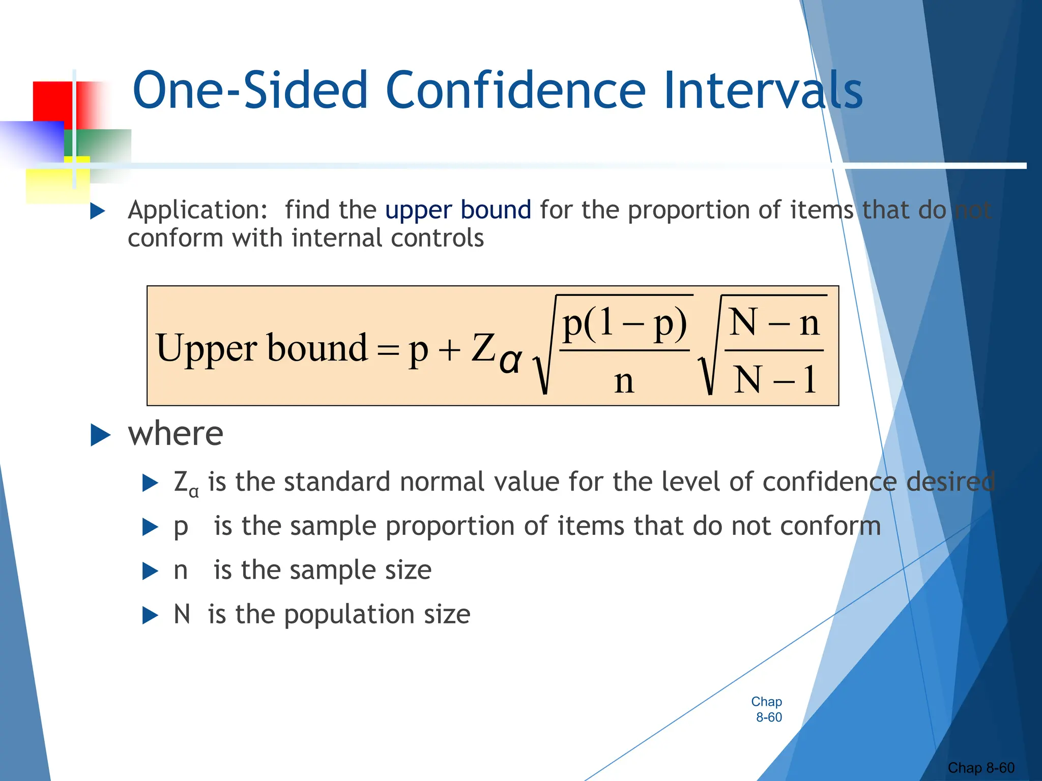 One-Sided Confidence Intervals
 Application: find the upper bound for the proportion of items that do not
conform with internal controls
 where
 Zα is the standard normal value for the level of confidence desired
 p is the sample proportion of items that do not conform
 n is the sample size
 N is the population size
Chap
8-60
Chap 8-60
1
N
n
N
n
p)
p(1
Z
p
bound
Upper




 α
 