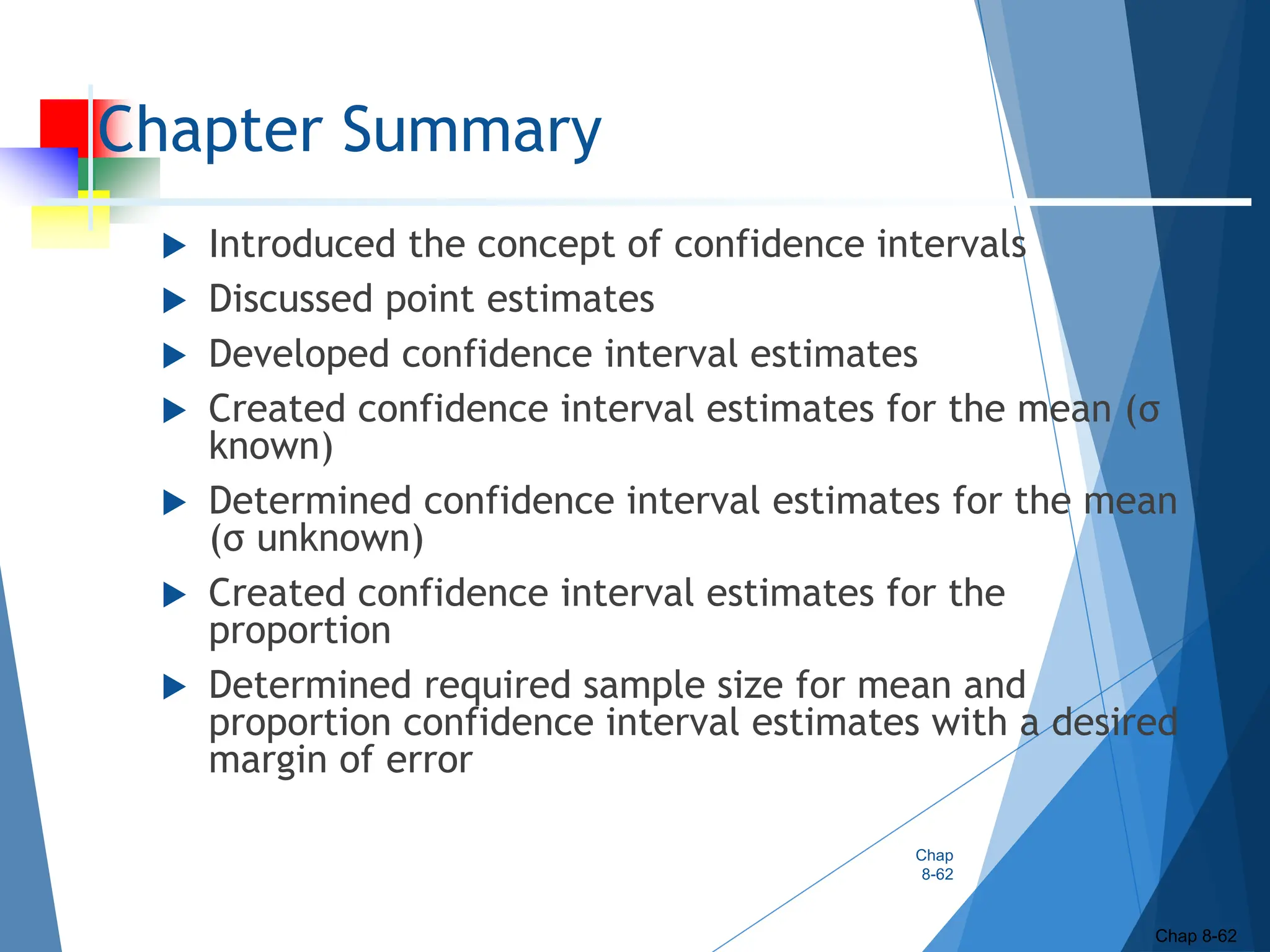 Chapter Summary
 Introduced the concept of confidence intervals
 Discussed point estimates
 Developed confidence interval estimates
 Created confidence interval estimates for the mean (σ
known)
 Determined confidence interval estimates for the mean
(σ unknown)
 Created confidence interval estimates for the
proportion
 Determined required sample size for mean and
proportion confidence interval estimates with a desired
margin of error
Chap
8-62
Chap 8-62
 