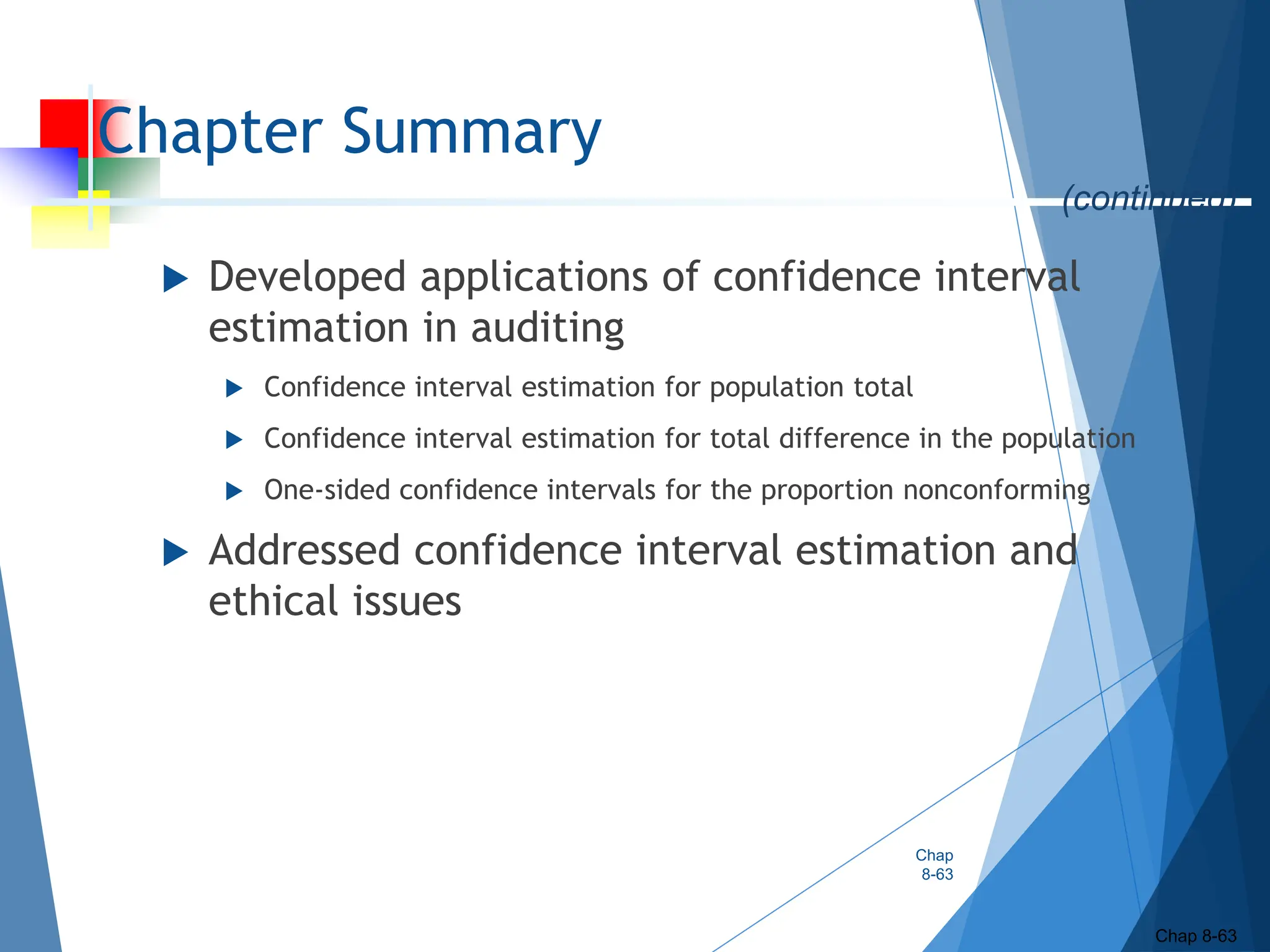 Chapter Summary
 Developed applications of confidence interval
estimation in auditing
 Confidence interval estimation for population total
 Confidence interval estimation for total difference in the population
 One-sided confidence intervals for the proportion nonconforming
 Addressed confidence interval estimation and
ethical issues
Chap
8-63
Chap 8-63
(continued)
 