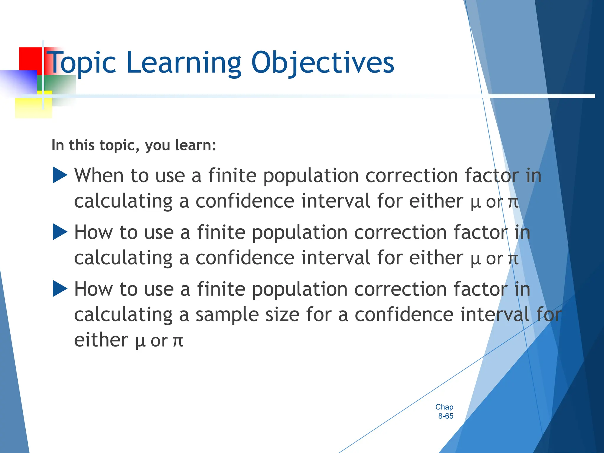 Topic Learning Objectives
In this topic, you learn:
 When to use a finite population correction factor in
calculating a confidence interval for either µ or π
 How to use a finite population correction factor in
calculating a confidence interval for either µ or π
 How to use a finite population correction factor in
calculating a sample size for a confidence interval for
either µ or π
Chap
8-65
 