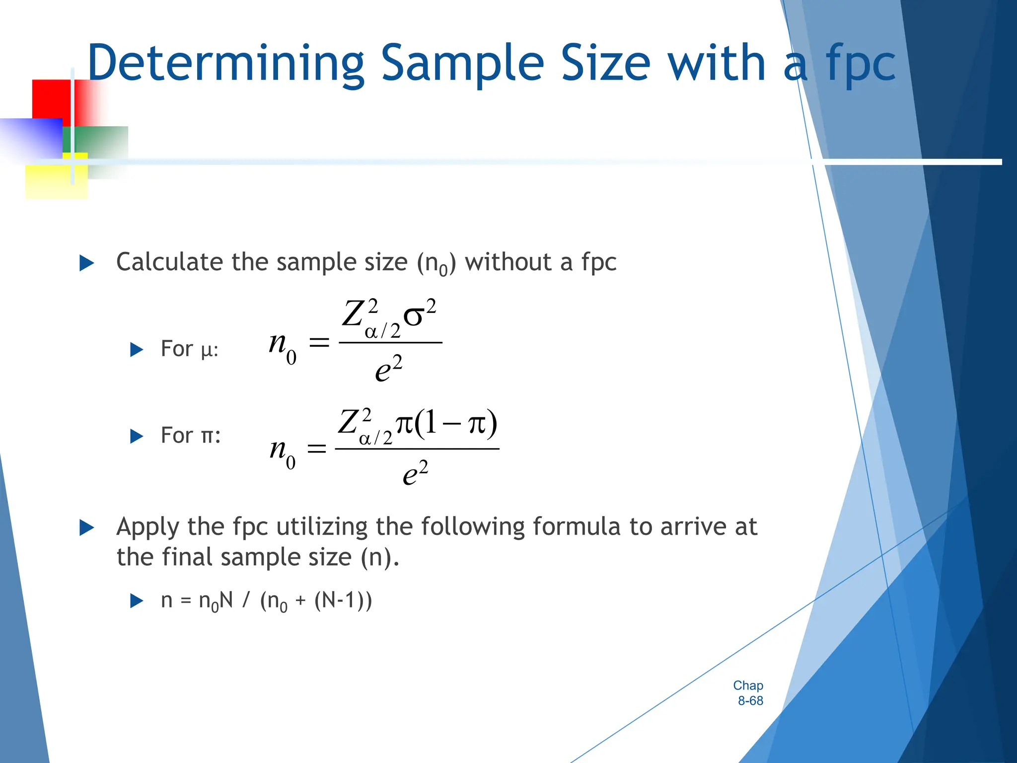 Determining Sample Size with a fpc
 Calculate the sample size (n0) without a fpc
 For µ:
 For π:
 Apply the fpc utilizing the following formula to arrive at
the final sample size (n).
 n = n0N / (n0 + (N-1))
Chap
8-68
2 2
/2
0 2
Z
n
e



2
/ 2
0 2
(1 )
Z
n
e

  

 