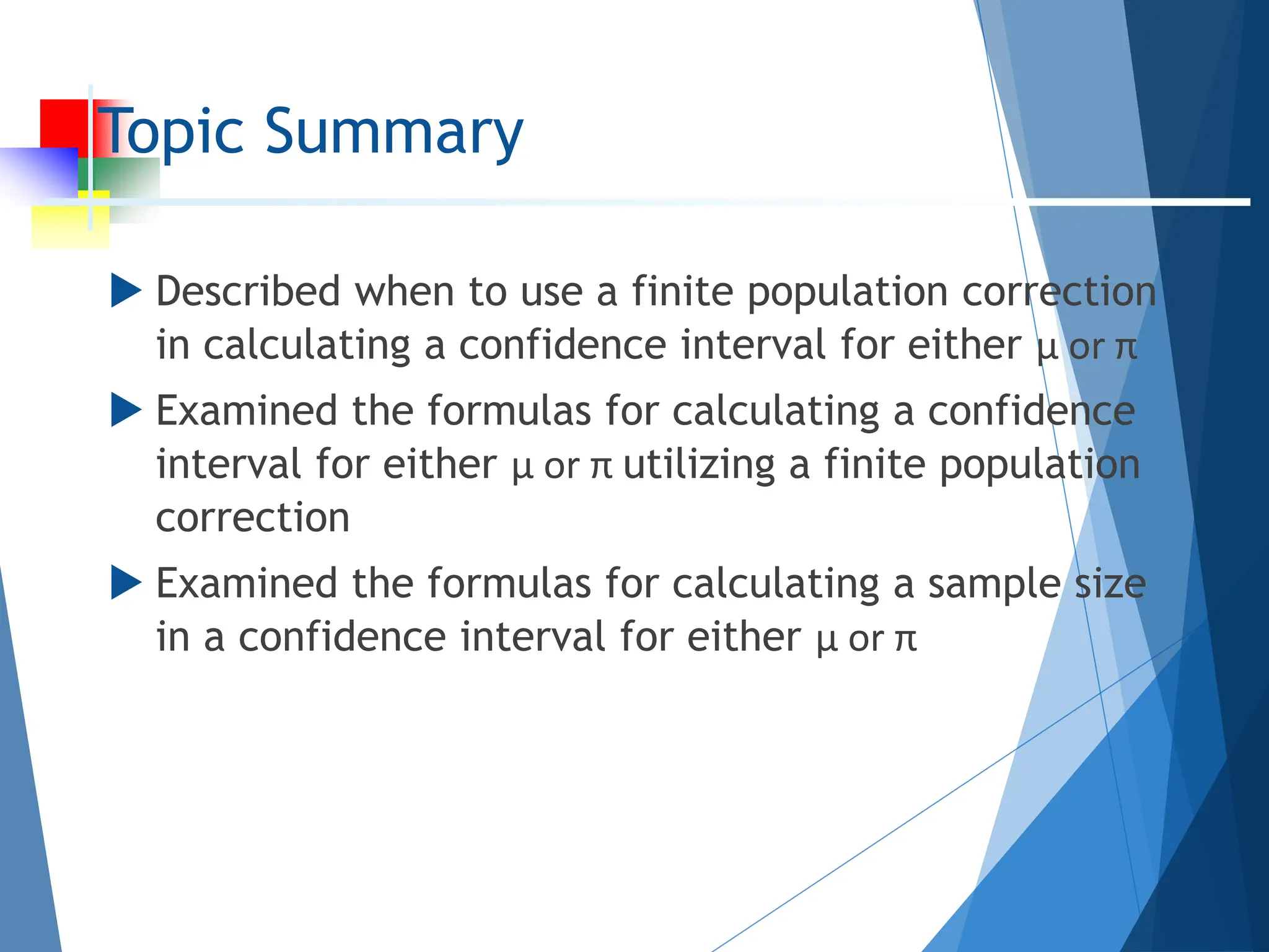 Topic Summary
 Described when to use a finite population correction
in calculating a confidence interval for either µ or π
 Examined the formulas for calculating a confidence
interval for either µ or π utilizing a finite population
correction
 Examined the formulas for calculating a sample size
in a confidence interval for either µ or π
 