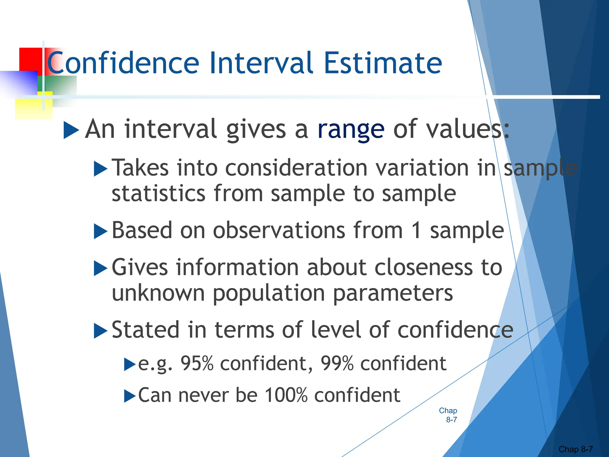 Confidence Interval Estimate
 An interval gives a range of values:
Takes into consideration variation in sample
statistics from sample to sample
Based on observations from 1 sample
Gives information about closeness to
unknown population parameters
Stated in terms of level of confidence
e.g. 95% confident, 99% confident
Can never be 100% confident
Chap
8-7
Chap 8-7
 
