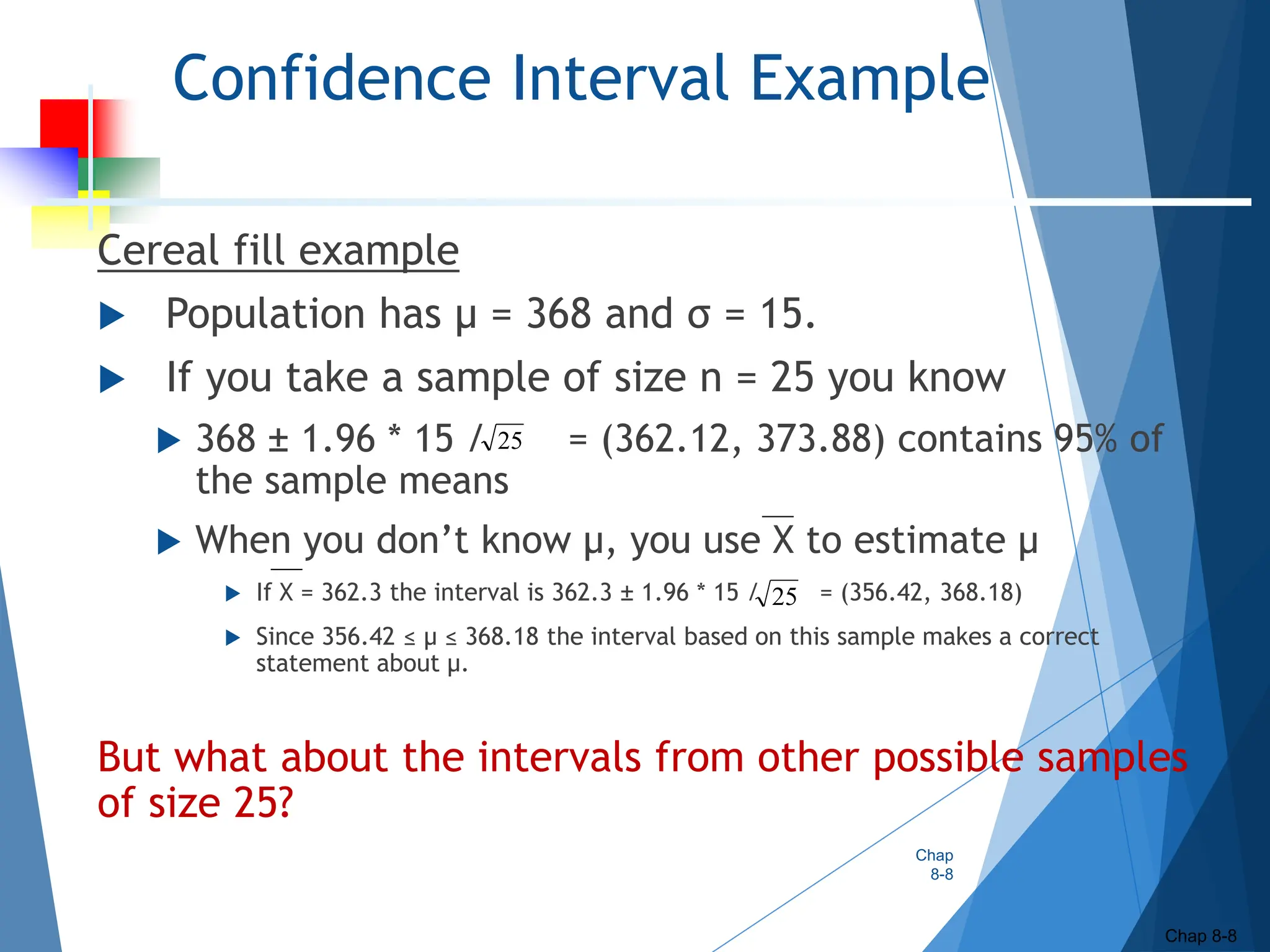 Confidence Interval Example
Cereal fill example
 Population has µ = 368 and σ = 15.
 If you take a sample of size n = 25 you know
 368 ± 1.96 * 15 / = (362.12, 373.88) contains 95% of
the sample means
 When you don’t know µ, you use X to estimate µ
 If X = 362.3 the interval is 362.3 ± 1.96 * 15 / = (356.42, 368.18)
 Since 356.42 ≤ µ ≤ 368.18 the interval based on this sample makes a correct
statement about µ.
But what about the intervals from other possible samples
of size 25?
25
25
Chap
8-8
Chap 8-8
 