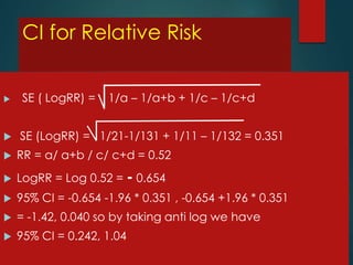 CI for Relative Risk


SE ( LogRR) =

1/a – 1/a+b + 1/c – 1/c+d



SE (LogRR) = 1/21-1/131 + 1/11 – 1/132 = 0.351



RR = a/ a+b / c/ c+d = 0.52



LogRR = Log 0.52 = - 0.654



95% CI = -0.654 -1.96 * 0.351 , -0.654 +1.96 * 0.351



= -1.42, 0.040 so by taking anti log we have



95% CI = 0.242, 1.04

 