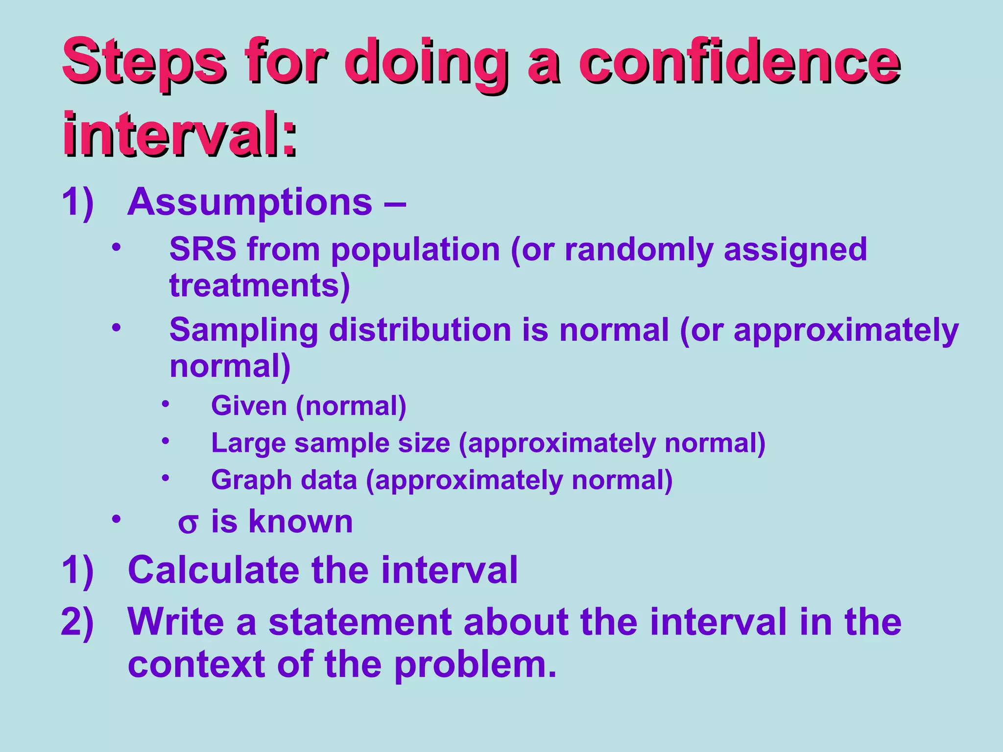 Steps for doing a confidenceSteps for doing a confidence
interval:interval:
1) Assumptions –
• SRS from population (or randomly assigned
treatments)
• Sampling distribution is normal (or approximately
normal)
• Given (normal)
• Large sample size (approximately normal)
• Graph data (approximately normal)
• σ is known
1) Calculate the interval
2) Write a statement about the interval in the
context of the problem.
 