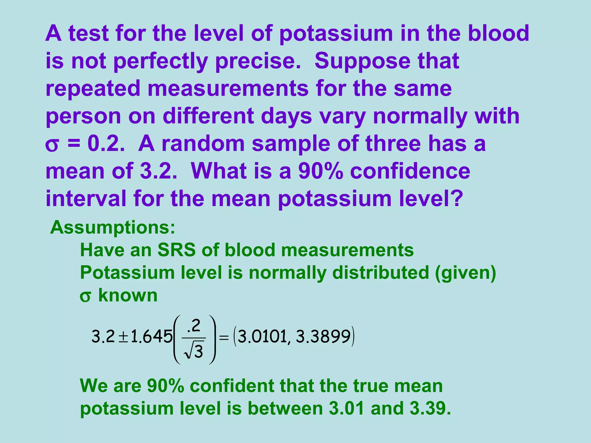 Assumptions:
Have an SRS of blood measurements
Potassium level is normally distributed (given)
σ known
We are 90% confident that the true mean
potassium level is between 3.01 and 3.39.
A test for the level of potassium in the blood
is not perfectly precise. Suppose that
repeated measurements for the same
person on different days vary normally with
σ = 0.2. A random sample of three has a
mean of 3.2. What is a 90% confidence
interval for the mean potassium level?
( )3899.3,0101.3
3
2.
645.12.3 =





±
 