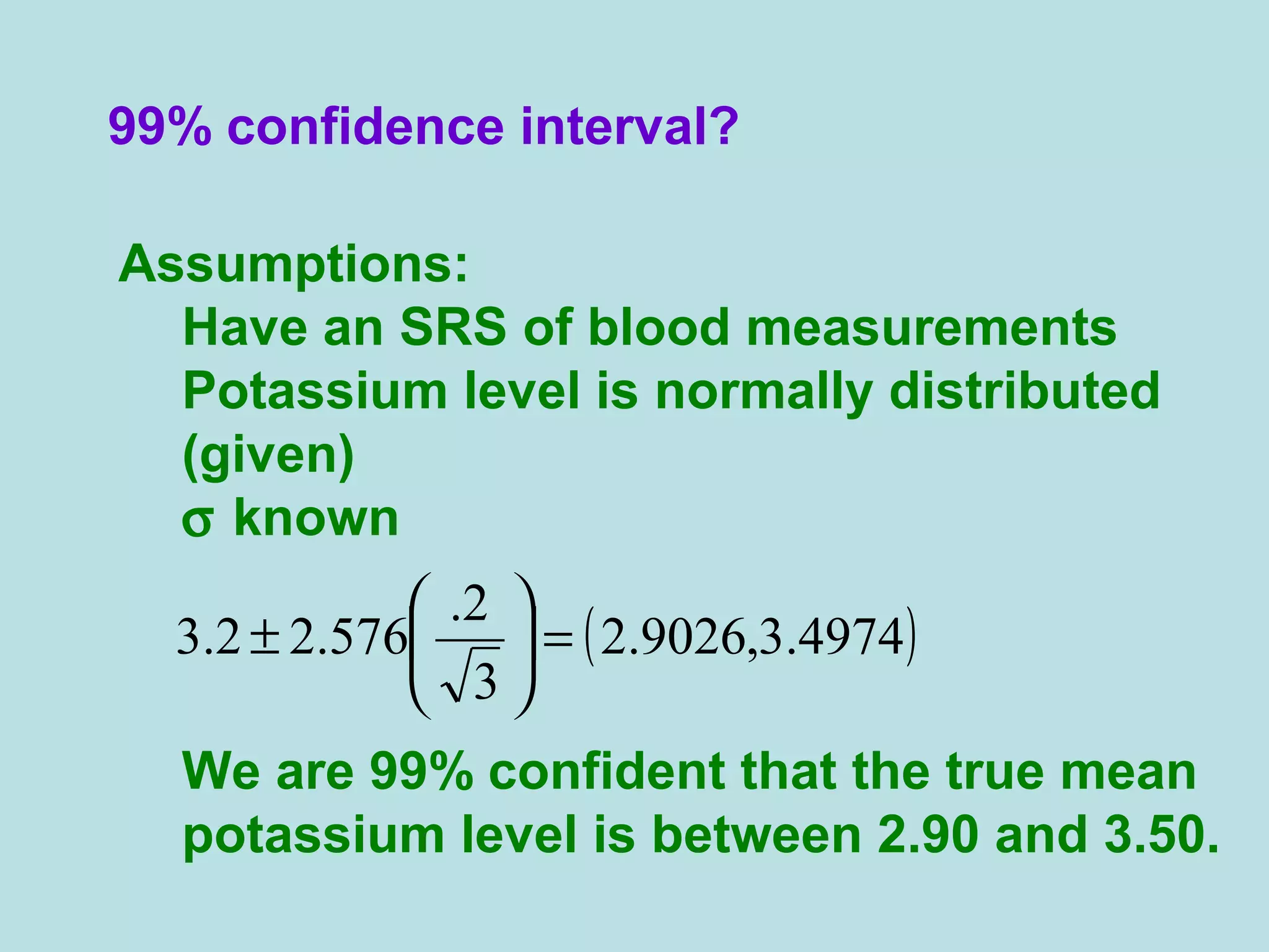 99% confidence interval?
Assumptions:
Have an SRS of blood measurements
Potassium level is normally distributed
(given)
σ known
We are 99% confident that the true mean
potassium level is between 2.90 and 3.50.
( )4974.3,9026.2
3
2.
576.22.3 =





±
 