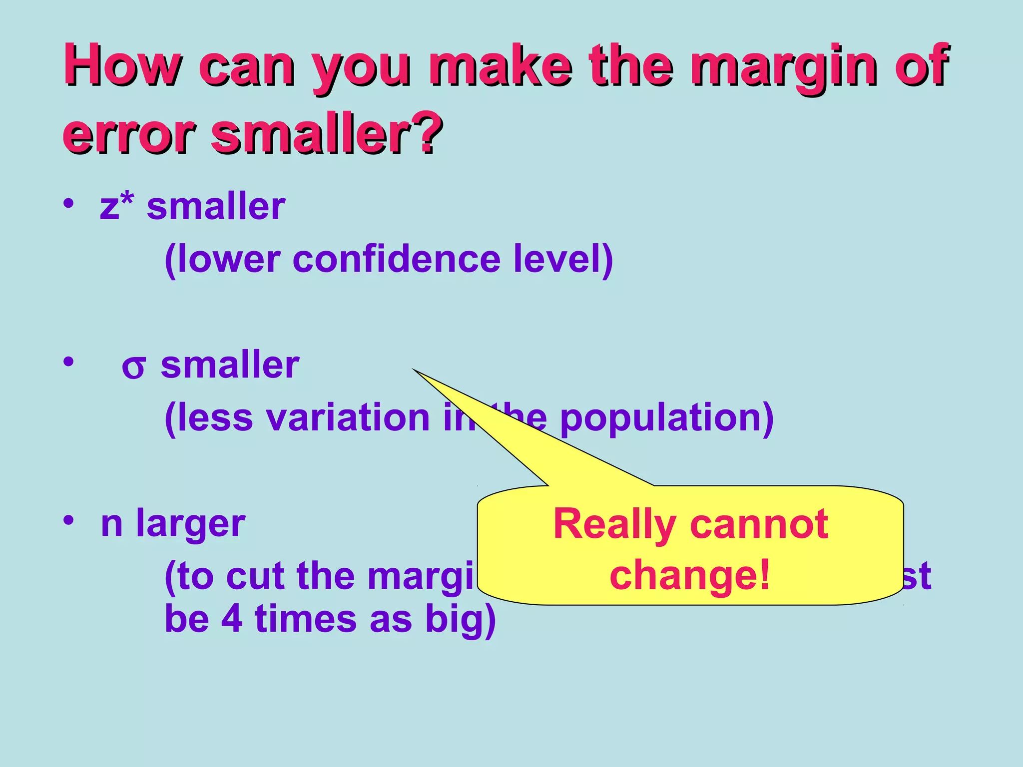 How can you make the margin ofHow can you make the margin of
error smaller?error smaller?
• z* smaller
(lower confidence level)
• σ smaller
(less variation in the population)
• n larger
(to cut the margin of error in half, n must
be 4 times as big)
Really cannot
change!
 