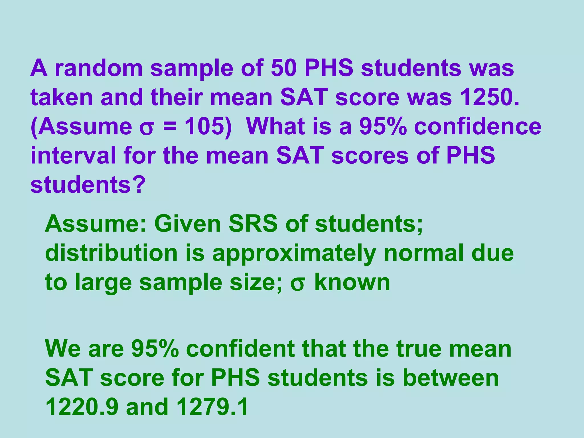 A random sample of 50 PHS students was
taken and their mean SAT score was 1250.
(Assume σ = 105) What is a 95% confidence
interval for the mean SAT scores of PHS
students?
Assume: Given SRS of students;
distribution is approximately normal due
to large sample size; σ known
We are 95% confident that the true mean
SAT score for PHS students is between
1220.9 and 1279.1
 