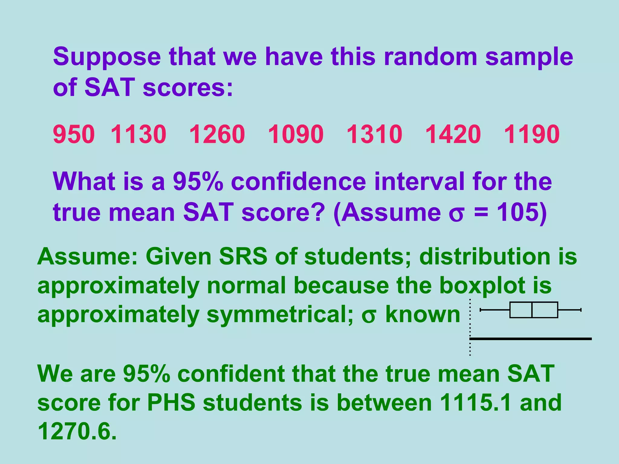 Suppose that we have this random sample
of SAT scores:
950 1130 1260 1090 1310 1420 1190
What is a 95% confidence interval for the
true mean SAT score? (Assume σ = 105)
Assume: Given SRS of students; distribution is
approximately normal because the boxplot is
approximately symmetrical; σ known
We are 95% confident that the true mean SAT
score for PHS students is between 1115.1 and
1270.6.
 