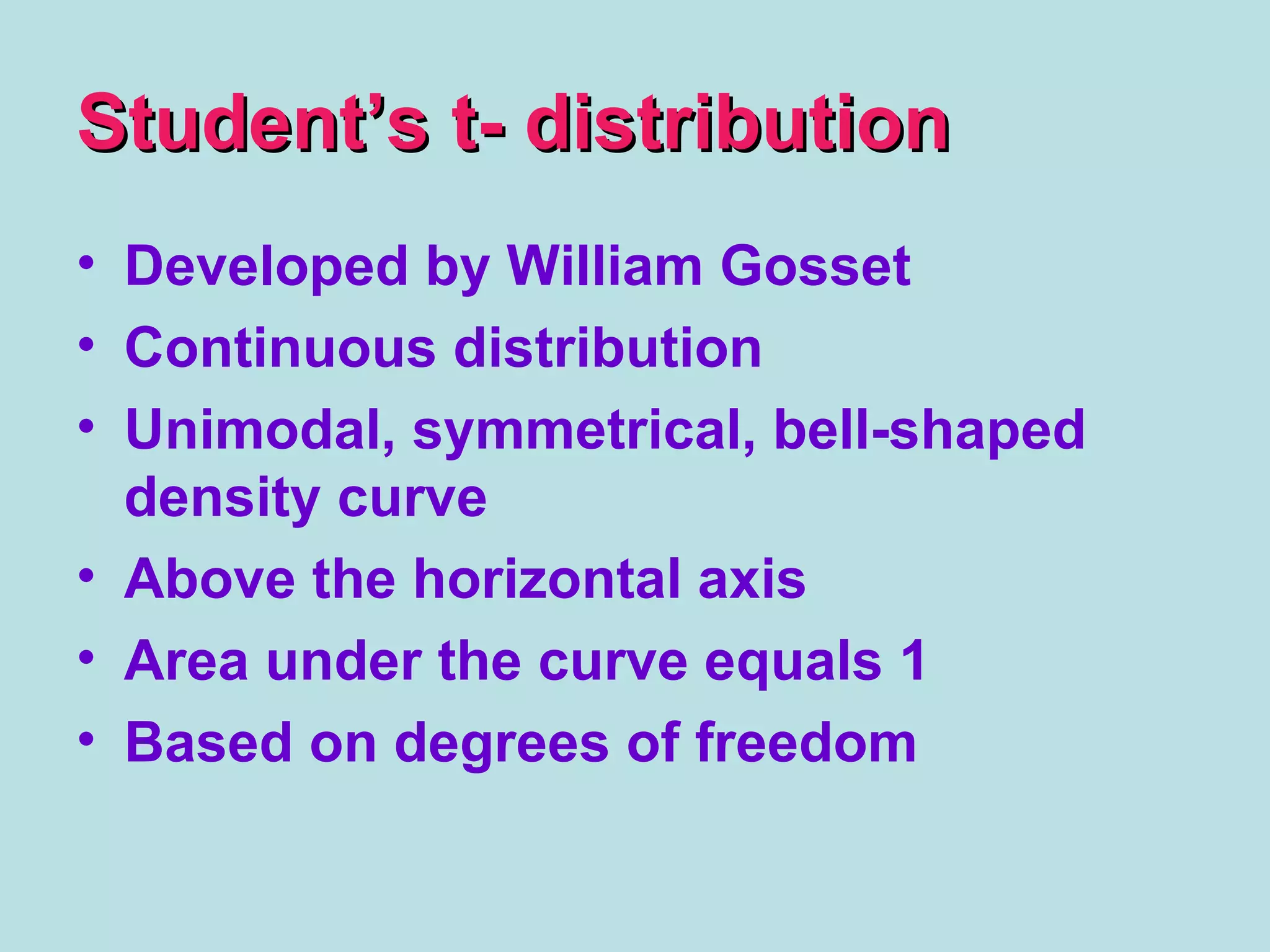 Student’s t- distributionStudent’s t- distribution
• Developed by William Gosset
• Continuous distribution
• Unimodal, symmetrical, bell-shaped
density curve
• Above the horizontal axis
• Area under the curve equals 1
• Based on degrees of freedom
 