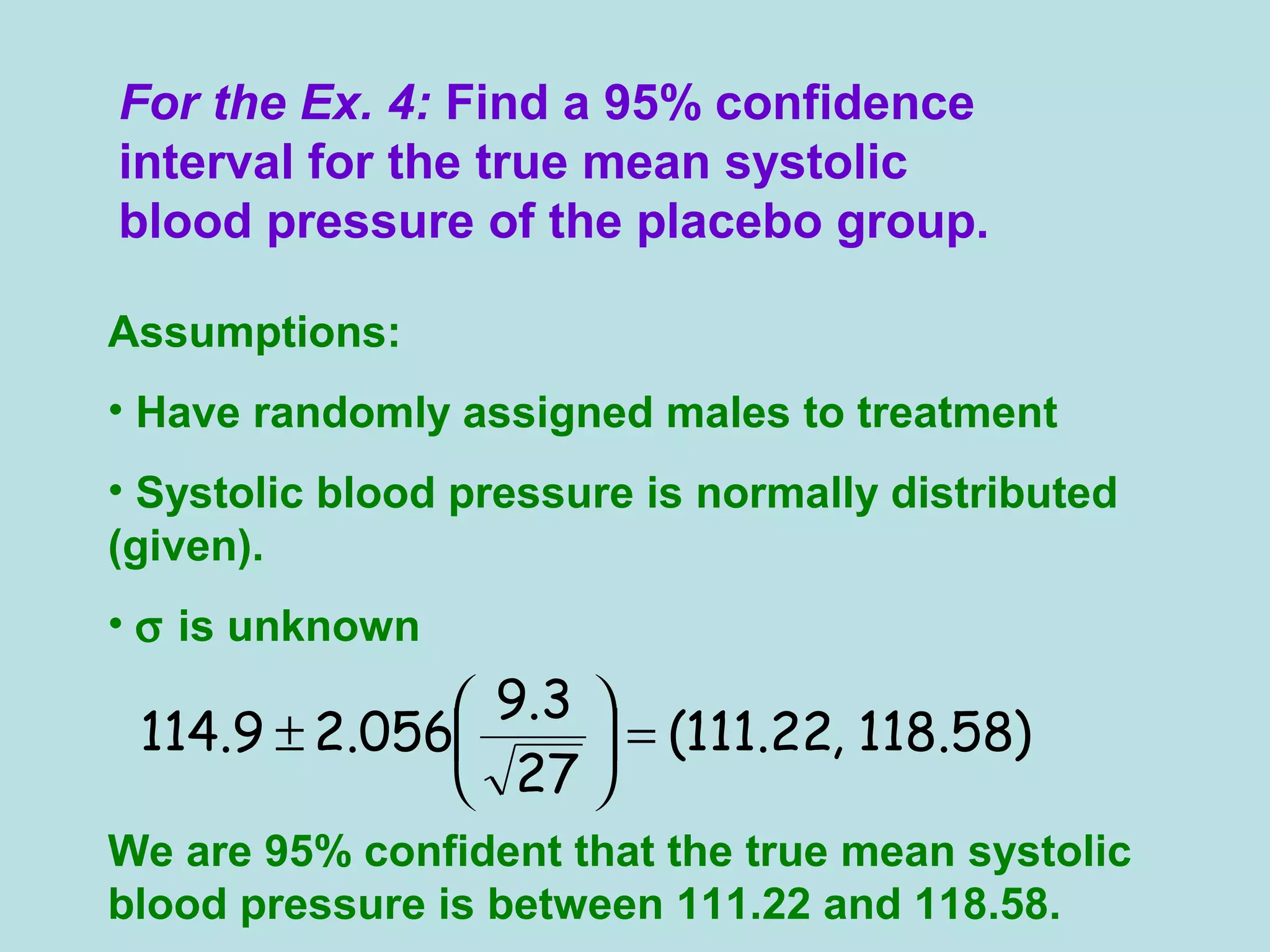 For the Ex. 4: Find a 95% confidence
interval for the true mean systolic
blood pressure of the placebo group.
Assumptions:
• Have randomly assigned males to treatment
• Systolic blood pressure is normally distributed
(given).
• σ is unknown
We are 95% confident that the true mean systolic
blood pressure is between 111.22 and 118.58.
)58.118,22.111(
27
3.9
056.29.114 =





±
 