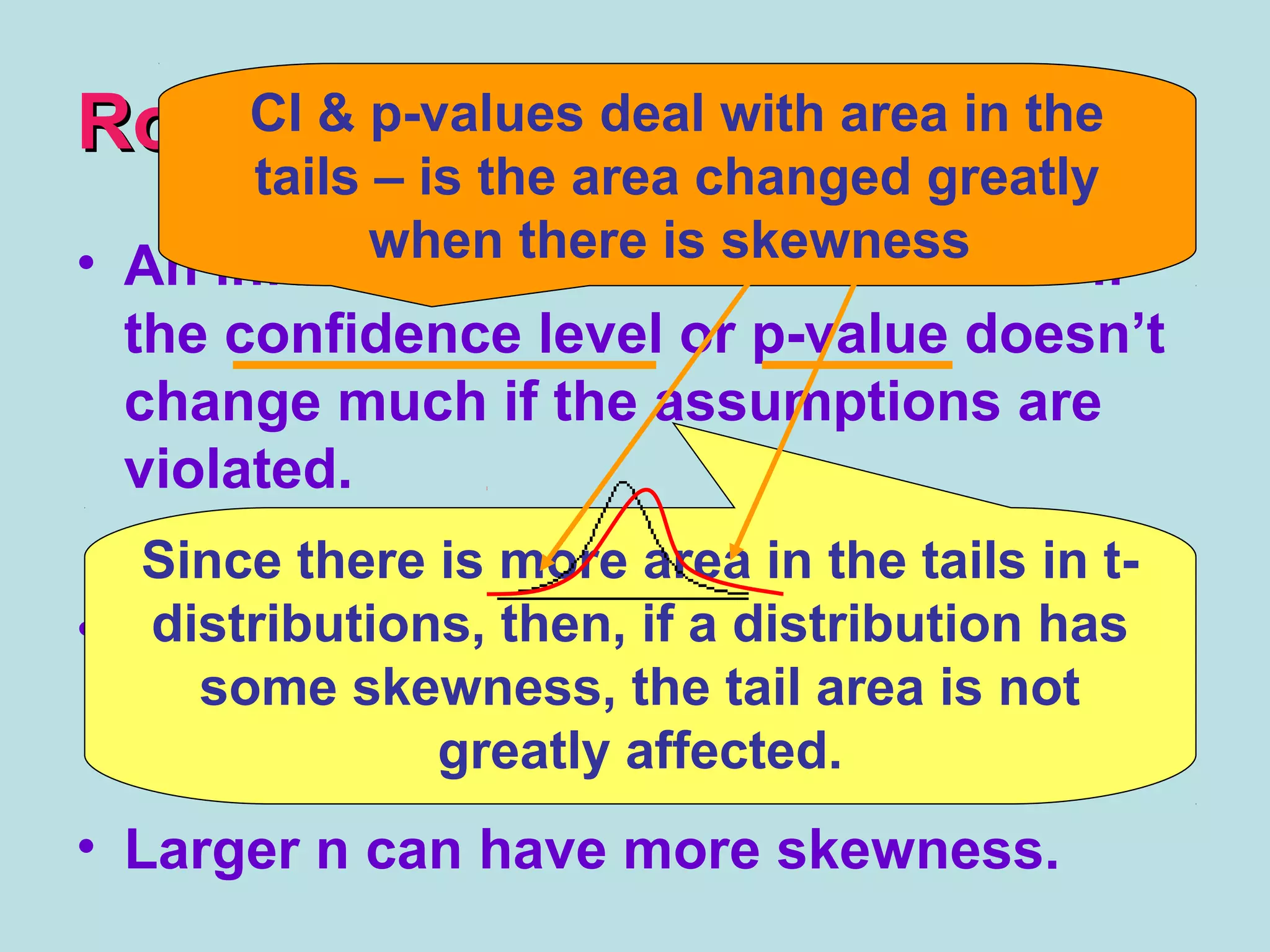 RobustRobust
• An inference procedure is ROBUST if
the confidence level or p-value doesn’t
change much if the assumptions are
violated.
• t-procedures can be used with some
skewness, as long as there are no
outliers.
• Larger n can have more skewness.
Since there is more area in the tails in t-
distributions, then, if a distribution has
some skewness, the tail area is not
greatly affected.
CI & p-values deal with area in the
tails – is the area changed greatly
when there is skewness
 