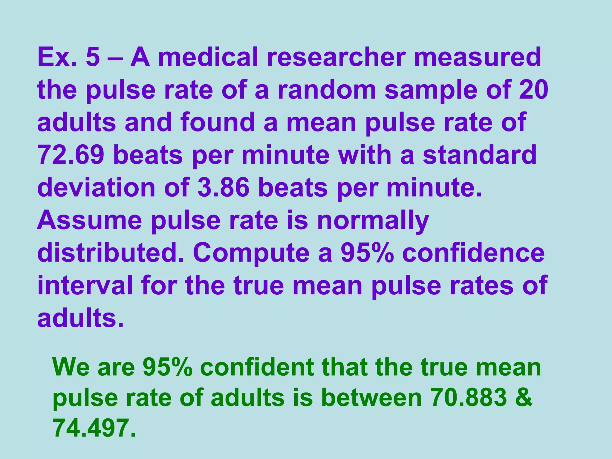 Ex. 5 – A medical researcher measured
the pulse rate of a random sample of 20
adults and found a mean pulse rate of
72.69 beats per minute with a standard
deviation of 3.86 beats per minute.
Assume pulse rate is normally
distributed. Compute a 95% confidence
interval for the true mean pulse rates of
adults.
We are 95% confident that the true mean
pulse rate of adults is between 70.883 &
74.497.
 
