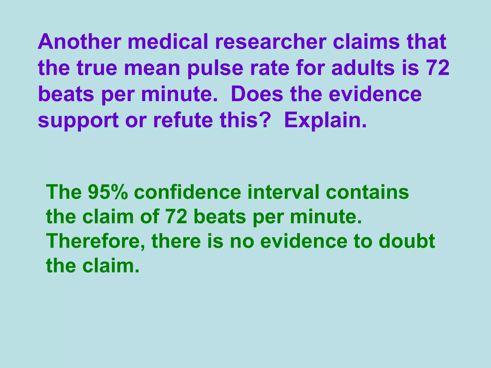 Another medical researcher claims that
the true mean pulse rate for adults is 72
beats per minute. Does the evidence
support or refute this? Explain.
The 95% confidence interval contains
the claim of 72 beats per minute.
Therefore, there is no evidence to doubt
the claim.
 