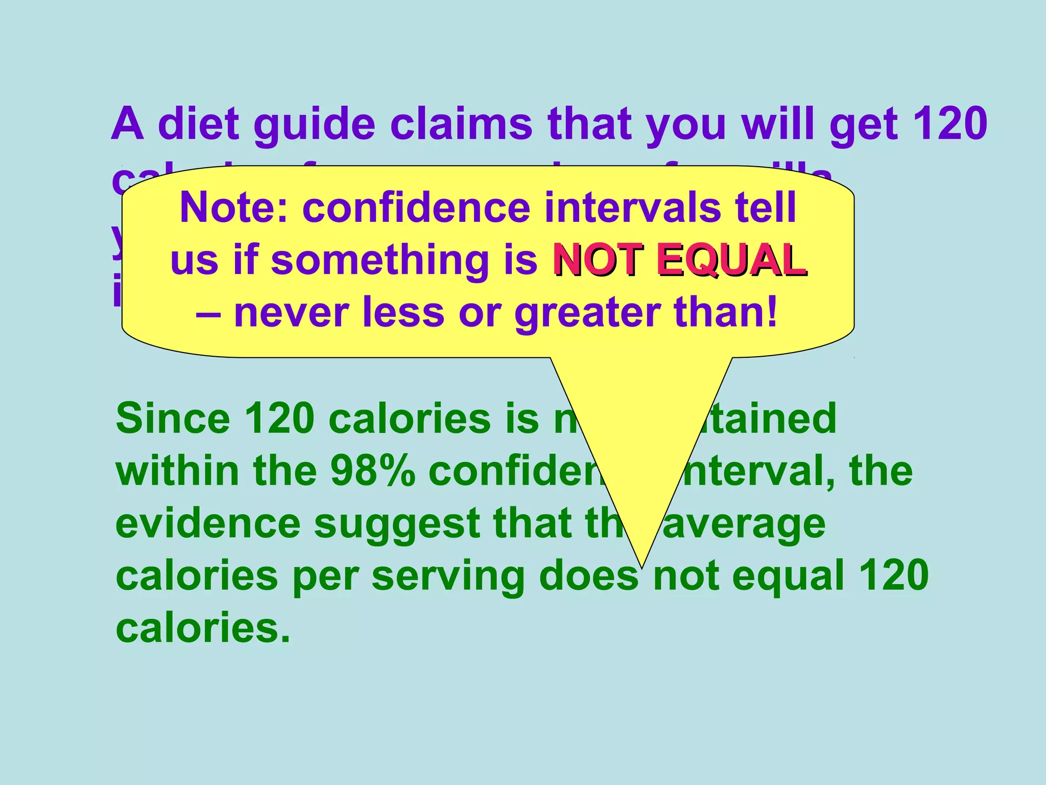 A diet guide claims that you will get 120
calories from a serving of vanilla
yogurt. What does this evidence
indicate?
Since 120 calories is not contained
within the 98% confidence interval, the
evidence suggest that the average
calories per serving does not equal 120
calories.
Note: confidence intervals tell
us if something is NOT EQUALNOT EQUAL
– never less or greater than!
 