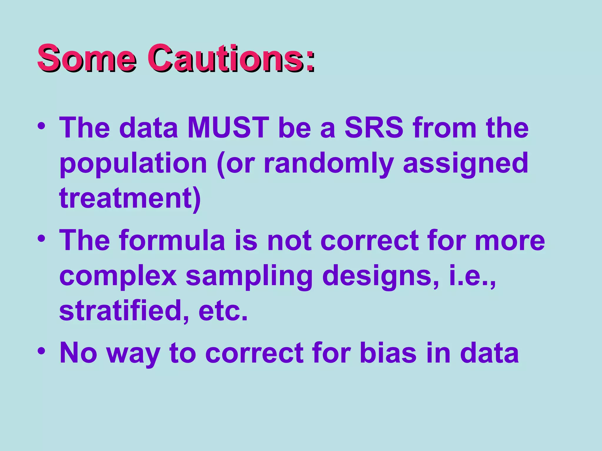 Some Cautions:Some Cautions:
• The data MUST be a SRS from the
population (or randomly assigned
treatment)
• The formula is not correct for more
complex sampling designs, i.e.,
stratified, etc.
• No way to correct for bias in data
 