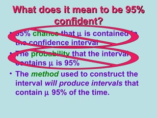 What does it mean to be 95%What does it mean to be 95%
confident?confident?
• 95% chance that µ is contained in
the confidence interval
• The probability that the interval
contains µ is 95%
• The method used to construct the
interval will produce intervals that
contain µ 95% of the time.
 