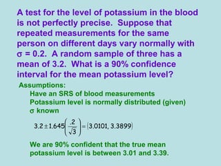 Assumptions:
Have an SRS of blood measurements
Potassium level is normally distributed (given)
σ known
We are 90% confident that the true mean
potassium level is between 3.01 and 3.39.
A test for the level of potassium in the blood
is not perfectly precise. Suppose that
repeated measurements for the same
person on different days vary normally with
σ = 0.2. A random sample of three has a
mean of 3.2. What is a 90% confidence
interval for the mean potassium level?
( )3899.3,0101.3
3
2.
645.12.3 =





±
 