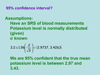 Assumptions:
Have an SRS of blood measurements
Potassium level is normally distributed
(given)
σ known
We are 95% confident that the true mean
potassium level is between 2.97 and
3.43.
95% confidence interval?
( )4263.3,9737.2
3
2.
96.12.3 =





±
 