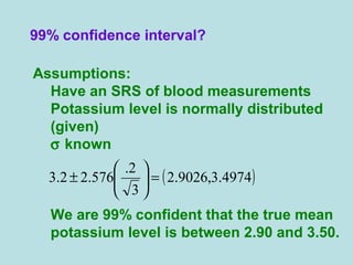 99% confidence interval?
Assumptions:
Have an SRS of blood measurements
Potassium level is normally distributed
(given)
σ known
We are 99% confident that the true mean
potassium level is between 2.90 and 3.50.
( )4974.3,9026.2
3
2.
576.22.3 =





±
 