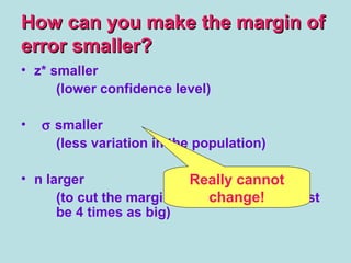 How can you make the margin ofHow can you make the margin of
error smaller?error smaller?
• z* smaller
(lower confidence level)
• σ smaller
(less variation in the population)
• n larger
(to cut the margin of error in half, n must
be 4 times as big)
Really cannot
change!
 