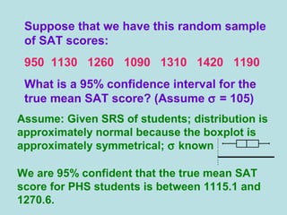 Suppose that we have this random sample
of SAT scores:
950 1130 1260 1090 1310 1420 1190
What is a 95% confidence interval for the
true mean SAT score? (Assume σ = 105)
Assume: Given SRS of students; distribution is
approximately normal because the boxplot is
approximately symmetrical; σ known
We are 95% confident that the true mean SAT
score for PHS students is between 1115.1 and
1270.6.
 