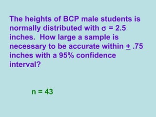 The heights of BCP male students is
normally distributed with σ = 2.5
inches. How large a sample is
necessary to be accurate within + .75
inches with a 95% confidence
interval?
n = 43
 