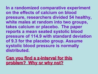 In a randomized comparative experiment
on the effects of calcium on blood
pressure, researchers divided 54 healthy,
white males at random into two groups,
takes calcium or placebo. The paper
reports a mean seated systolic blood
pressure of 114.9 with standard deviation
of 9.3 for the placebo group. Assume
systolic blood pressure is normally
distributed.
Can you find a z-interval for thisCan you find a z-interval for this
problem? Why or why not?problem? Why or why not?
 