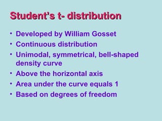 Student’s t- distributionStudent’s t- distribution
• Developed by William Gosset
• Continuous distribution
• Unimodal, symmetrical, bell-shaped
density curve
• Above the horizontal axis
• Area under the curve equals 1
• Based on degrees of freedom
 